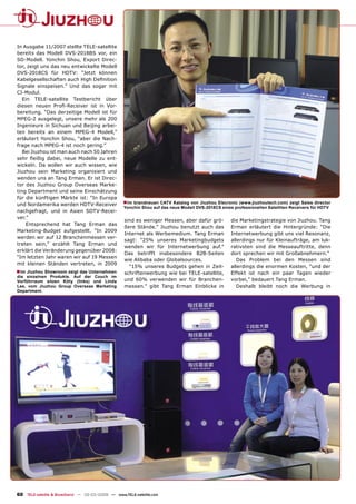 In Ausgabe 11/2007 stellte TELE-satellite
bereits das Modell DVS-2018BS vor, ein
SD-Modell. Yonchin Shou, Export Direc-
tor, zeigt uns das neu entwickelte Modell
DVS-2018CS für HDTV: “Jetzt können
Kabelgesellschaften auch High Deﬁnition
Signale einspeisen.” Und das sogar mit
CI-Modul.
   Ein TELE-satellite Testbericht über
diesen neuen Proﬁ-Receiver ist in Vor-
bereitung. “Das derzeitige Modell ist für
MPEG-2 ausgelegt, unsere mehr als 200
Ingenieure in Sichuan und Beijing arbei-
ten bereits an einem MPEG-4 Modell,”
erläutert Yonchin Shou, “aber die Nach-
frage nach MPEG-4 ist noch gering.”
   Bei Jiuzhou ist man auch nach 50 Jahren
sehr ﬂeißig dabei, neue Modelle zu ent-
wickeln. Da wollen wir auch wissen, wie
Jiuzhou sein Marketing organisiert und
wenden uns an Tang Erman. Er ist Direc-
tor des Jiuzhou Group Overseas Marke-
ting Department und seine Einschätzung
für die künftigen Märkte ist: “In Europa
und Nordamerika werden HDTV-Receiver              ■ Im brandneuen CATV Katalog von Jiuzhou Elecronic (www.jiuzhoutech.com) zeigt Sales director
                                                  Yonchin Shou auf das neue Modell DVS-2018CS eines professionellen Satelliten Receivers für HDTV
nachgefragt, und in Asien SDTV-Recei-
ver.”
                                                  sind es weniger Messen, aber dafür grö-          die Marketingstrategie von Jiuzhou. Tang
    Entsprechend hat Tang Erman das
                                                  ßere Stände.” Jiuzhou benutzt auch das           Erman erläutert die Hintergründe: “Die
Marketing-Budget aufgestellt. “In 2009
                                                  Internet als Werbemedium. Tang Erman             Internetwerbung gibt uns viel Resonanz,
werden wir auf 12 Branchenmessen ver-
                                                  sagt: “25% unseres Marketingbudgets              allerdings nur für Kleinaufträge, am luk-
treten sein,” erzählt Tang Erman und
                                                  wenden wir für Internetwerbung auf.”             rativsten sind die Messeauftritte, denn
erklärt die Veränderung gegenüber 2008:
                                                  Das betrifft insbesondere B2B-Seiten             dort sprechen wir mit Großabnehmern.”
“Im letzten Jahr waren wir auf 19 Messen
                                                  wie Alibaba oder Globalsources.                     Das Problem bei den Messen sind
mit kleinen Ständen vertreten, in 2009
                                                    “15% unseres Budgets gehen in Zeit-            allerdings die enormen Kosten, “und der
■ Im Jiuzhou Showroom zeigt das Unternehmen       schriftenwerbung wie bei TELE-satellite,         Effekt ist nach ein paar Tagen wieder
die einzelnen Produkte. Auf der Couch im
Vorführraum sitzen Kitty (links) und Linda        und 60% verwenden wir für Branchen-              vorbei,” bedauert Tang Erman.
Lee, vom Jiuzhou Group Overseas Marketing         messen.” gibt Tang Erman Einblicke in               Deshalb bleibt noch die Werbung in
Department.




60 TELE-satellite & Broadband — 02-03/2009 — www.TELE-satellite.com
 
