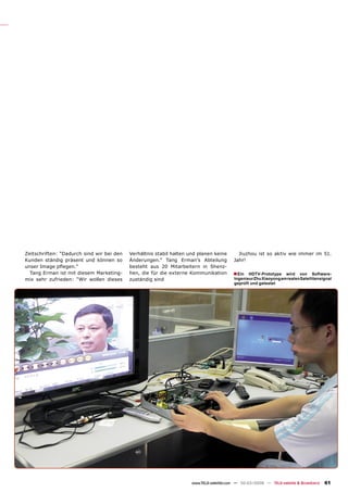 Zeitschriften: “Dadurch sind wir bei den   Verhältnis stabil halten und planen keine        Jiuzhou ist so aktiv wie immer im 51.
Kunden ständig präsent und können so       Änderungen.” Tang Erman’s Abteilung            Jahr!
unser Image pﬂegen.”                       besteht aus 20 Mitarbeitern in Shenz-
  Tang Erman ist mit diesem Marketing-     hen, die für die externe Kommunikation        ■ Ein   HDTV-Prototype wird von Software-
mix sehr zufrieden: “Wir wollen dieses     zuständig sind                                 Ingenieur Zhu Xiaoyong am realen Satellitensignal
                                                                                          geprüft und getestet




                                                                     www.TELE-satellite.com — 02-03/2009 — TELE-satellite & Broadband   61
 