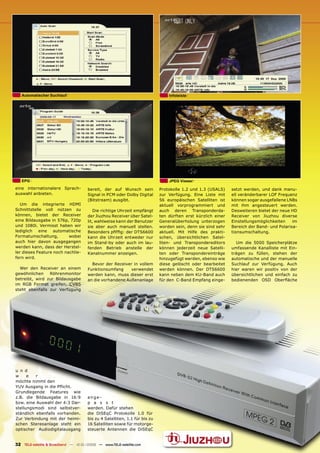Automatischer Suchlauf                                                       Infoleiste




   EPG                                                                          JPEG Viewer
eine internationalere Sprach-         bereit, der auf Wunsch sein           Protokolle 1.2 und 1.3 (USALS)    setzt werden, und dank manu-
auswahl anbieten.                     Signal in PCM oder Dolby Digital      zur Verfügung. Eine Liste mit     ell veränderbarer LOF Frequenz
                                      (Bitstream) ausgibt.                  56 europäischen Satelliten ist    können sogar ausgefallene LNBs
   Um die integrierte HDMI                                                  aktuell vorprogrammiert und       mit ihm angesteuert werden.
Schnittstelle voll nützen zu             Die richtige Uhrzeit empfängt      auch deren Transponderda-         Desweiteren bietet der neue HD
können, bietet der Receiver           der Jiuzhou Receiver über Satel-      ten dürften erst kürzlich einer   Receiver von Jiuzhou diverse
eine Bildausgabe in 576p, 720p        lit, wahlweise kann der Benutzer      Generalüberholung unterzogen      Einstellungsmöglichkeiten    im
und 1080i. Vermisst haben wir         sie aber auch manuell stellen.        worden sein, denn sie sind sehr   Bereich der Band- und Polarisa-
lediglich eine automatische           Besonders pﬁfﬁg: der DTS6600          aktuell. Mit Hilfe des prakti-    tionsumschaltung.
Formatumschaltung,        wobei       kann die Uhrzeit entweder nur         schen, übersichtlichen Satel-
auch hier davon ausgegangen           im Stand-by oder auch im lau-         liten- und Transpondereditors       Um die 5000 Speicherplätze
werden kann, dass der Herstel-        fenden Betrieb anstelle der           können jederzeit neue Satelli-    umfassende Kanalliste mit Ein-
ler dieses Feature noch nachlie-      Kanalnummer anzeigen.                 ten oder Transpondereinträge      trägen zu füllen, stehen der
fern wird.                                                                  hinzugefügt werden, ebenso wie    automatische und der manuelle
                                        Bevor der Receiver in vollem        diese gelöscht oder bearbeitet    Suchlauf zur Verfügung. Auch
  Wer den Receiver an einem           Funktionsumfang     verwendet         werden können. Der DTS6600        hier waren wir positiv von der
gewöhnlichen    Röhrenmonitor         werden kann, muss dieser erst         kann neben dem KU-Band auch       übersichtlichen und einfach zu
betreibt, wird zur Bildausgabe        an die vorhandene Außenanlage         für den C-Band Empfang einge-     bedienenden OSD Oberﬂäche
im RGB Format greifen, CVBS
steht ebenfalls zur Verfügung




u n d
w     e   r
möchte nimmt den
YUV Ausgang in die Pﬂicht.
Grundlegende Features wie
z.B. die Bildausgabe in 16:9          ange-
bzw. eine Auswahl der 4:3 Dar-        p a s s t
stellungsmodi sind selbstver-         werden. Dafür stehen
ständlich ebenfalls vorhanden.        die DiSEqC Protokolle 1.0 für
Zur Verbindung mit der heimi-         bis zu 4 Satelliten, 1.1 für bis zu
schen Stereoanlage steht ein          16 Satelliten sowie für motorge-
optischer Audiodigitalausgang         steuerte Antennen die DiSEqC


32 TELE-satellite & Broadband — 12-01/2009 — www.TELE-satellite.com
 