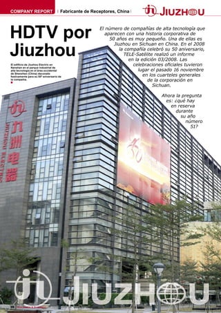 COMPANY REPORT                        Fabricante de Receptores, China




HDTV por                                                              El número de compañías de alta tecnología que
                                                                         aparecen con una historia corporativa de
                                                                           50 años es muy pequeño. Una de ellas es


Jiuzhou
                                                                             Jiuzhou en Sichuan en China. En el 2008
                                                                                la compañía celebró su 50 aniversario,
                                                                                  TELE-Satélite realizó un informe
                                                                                     en la edición 03/2008. Las
El ediﬁcio de Jiuzhou Electric en                                                      celebraciones oﬁciales tuvieron
Nanshan en el parque industrial de
alta tecnología en el área occidental                                                     lugar el pasado 16 noviembre
de Shenzhen (China) decorado
festivamente para su 50º aniversario de                                                     en los cuarteles generales
la compañía.
■                                                                                             de la corporación en
                                                                                                 Sichuan.

                                                                                                  Ahora la pregunta
                                                                                                    es: ¿qué hay
                                                                                                      en reserva
                                                                                                        durante
                                                                                                          su año
                                                                                                             número
                                                                                                               51?




56 TELE-satellite & Broadband — 02-03/2009 — www.TELE-satellite.com
 