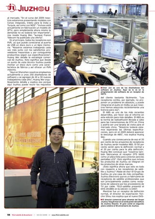 al mercado. “En el curso del 2009 noso-
tros estaremos presentando modelos con
Conax integrado, Irdeto para la India y
Turquía, así como con NDS”. “Incluso está
actualmente en fabricación un modelo de
IPTV, pero simplemente ahora mismo la
demanda no es todavía tan importante”,
nos revela Huang Wei, “aunque France
Telecom ha publicado una oferta”.
   En el principio, todos los receptores son
PVR, ya que puede conectarse al puerto
de USB un disco duro o un lápiz memo-
ria. “Nosotros estamos trabajando cada
vez más junto con los satisfechos pro-
veedores mayoristas y por consiguiente
producimos según sus especiﬁcaciones”,
Huang Wei detalla la estrategia comer-
cial de Jiuzhou. Esto signiﬁca que desde
un punto de vista técnico Jiuzhou puede
montar un disco duro como una carac-
terística de fábrica y así ofrecer un PVR
máximo.
   “Aquí en Shenzhen nosotros empleamos
actualmente a unos 250 diseñadores de
software y se agregan de 20 a 30 nuevos
trabajadores cada año”, Huang Wei orgu-
llosamente detalla y explica eso porque
aquí Jiuzhou puede reunir los requisitos
                                                                      ■ Chen  Jun es uno de los diseñadores del
                                                                      software en Jiuzhou. Aquí se le ve en la
                                                                      programación del software de un receptor de
                                                                      HDTV.
                                                                      del cliente bastante fácilmente. “Los
                                                                      receptores combo, por ejemplo, no pro-
                                                                      ponen un problema en absoluto, y puede
                                                                      integrarse el audio en Dolby ya que noso-
                                                                      tros hemos adquirido recientemente una
                                                                      licencia para eso”.
                                                                         El ABS es uno de los más recientes
                                                                      desarrollos, por favor vea el informe en
                                                                      esta edición para más detalles. El ABS es
                                                                      la norma de radiodifusión llevada a cabo
                                                                      para las transmisiones de DTH en China
                                                                      y podría ser una tarjeta de visita para el
                                                                      mercado chino. “Nosotros todavía esta-
                                                                      mos esperando las últimas especiﬁca-
                                                                      ciones, pero en el 2009 deberá aparecer
                                                                      la descarga de ABS”, nos explica Huang
                                                                      Wei.
                                                                         Cuando una consecuencia de eso el 20
                                                                      por ciento de los proyectos de receptores
                                                                      de Jiuzhou serán modelos ABS. El 50 por
                                                                      ciento serán para la deﬁnición normal y
                                                                      el 20 por ciento para la alta deﬁnición.
                                                                      Huang Wei concluye que “nosotros tam-
                                                                      bién fabricamos el receptor DTS 6600
                                                                      como un placa lista para conectar para las
                                                                      pantallas LCD”. Esto signiﬁca que incluso
                                                                      los productos de Jiuzhou se integran en
                                                                      los productos de otras marcas.
                                                                         ¿Esto signiﬁca ahora que esto es todo
                                                                      con respecto a los receptores de saté-
                                                                      lite y Jiuzhou? ¡Nada de eso! El Grupo de
                                                                      Jiuzhou es una casa de más compañías:
                                                                      Jiuzhou Electronic que es un fabricante de
                                                                      receptores de satélite profesionales que
                                                                      son principalmente usados como recep-
                                                                      tores de cabecera por los proveedores de
                                                                      TV por cable. TELE-satélite presentó el
                                                                      DVS-2018BS en la edición 11/2007.
                                                                         Mientras fue un receptor de deﬁnición
                                                                      normal, el director de exportación Yon-
                                                                      chin Shou nos explica que el nuevo DVS-
                                                                      ■ El director comercial para ultramar del Grupo
                                                                      Jiuzhou Tang Erman en el verde jardín del ediﬁcio
                                                                      de Jiuzhou Electric. El gran cartel en segundo
                                                                      plano celebra el 50 aniversario de Jiuzhou.



58 TELE-satellite & Broadband — 02-03/2009 — www.TELE-satellite.com
 