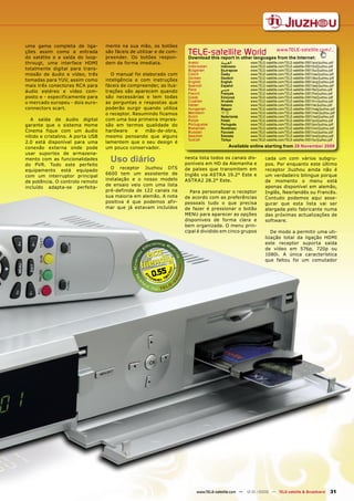 uma gama completa de liga-         mente na sua mão, os botões
ções assim como a entrada
do satélite e a saída do loop-
                                   são fáceis de utilizar e de com-
                                   preender. Os botões respon-
                                                                       TELE-satellite World                           www.TELE-satellite.com/...
                                                                       Download this report in other languages from the Internet:
througt, uma interface HDMI        dem de forma imediata.              Arabic          ‫ﺍﻟﻌﺮﺑﻴﺔ‬       www.TELE-satellite.com/TELE-satellite-0901/ara/jiuzhou.pdf
                                                                       Indonesian      Indonesia     www.TELE-satellite.com/TELE-satellite-0901/bid/jiuzhou.pdf
totalmente digital para trans-                                         Bulgarian       Български     www.TELE-satellite.com/TELE-satellite-0901/bul/jiuzhou.pdf
missão de áudio e vídeo, três        O manual foi elaborado com        Czech           Česky         www.TELE-satellite.com/TELE-satellite-0901/ces/jiuzhou.pdf
                                                                       German          Deutsch       www.TELE-satellite.com/TELE-satellite-0901/deu/jiuzhou.pdf
tomadas para YUV, assim como       inteligência e com instruções       English         English       www.TELE-satellite.com/TELE-satellite-0901/eng/jiuzhou.pdf
mais três conectores RCA para      fáceis de compreender, as ilus-     Spanish         Español       www.TELE-satellite.com/TELE-satellite-0901/esp/jiuzhou.pdf
                                                                       Farsi           ‫ﻓﺎﺭﺳﻲ‬         www.TELE-satellite.com/TELE-satellite-0901/far/jiuzhou.pdf
áudio estéreo e vídeo com-         trações são aparecem quando         French          Français      www.TELE-satellite.com/TELE-satellite-0901/fra/jiuzhou.pdf
posto e - especificamente para     são necessárias e tem todas         Greek           Ελληνικά      www.TELE-satellite.com/TELE-satellite-0901/hel/jiuzhou.pdf
o mercado europeu - dois euro-     as perguntas e respostas que        Croatian        Hrvatski      www.TELE-satellite.com/TELE-satellite-0901/hrv/jiuzhou.pdf
                                                                       Italian         Italiano      www.TELE-satellite.com/TELE-satellite-0901/ita/jiuzhou.pdf
connectors scart.                  poderão surgir quando utiliza       Hungarian       Magyar        www.TELE-satellite.com/TELE-satellite-0901/mag/jiuzhou.pdf
                                   o receptor. Resumindo ficamos       Mandarin        中文            www.TELE-satellite.com/TELE-satellite-0901/man/jiuzhou.pdf
                                                                       Dutch           Nederlands    www.TELE-satellite.com/TELE-satellite-0901/ned/jiuzhou.pdf
  A saída de áudio digital         com uma boa primeira impres-        Polish          Polski        www.TELE-satellite.com/TELE-satellite-0901/pol/jiuzhou.pdf
garante que o sistema Home         são em termos qualidade do          Portuguese      Português     www.TELE-satellite.com/TELE-satellite-0901/por/jiuzhou.pdf
                                                                       Romanian        Românesc      www.TELE-satellite.com/TELE-satellite-0901/rom/jiuzhou.pdf
Cinema fique com um áudio          hardware     e   mão-de-obra,       Russian         Русский       www.TELE-satellite.com/TELE-satellite-0901/rus/jiuzhou.pdf
nítido e cristalino. A porta USB   mesmo pensando que alguns           Swedish         Svenska       www.TELE-satellite.com/TELE-satellite-0901/sve/jiuzhou.pdf
                                                                       Turkish         Türkçe        www.TELE-satellite.com/TELE-satellite-0901/tur/jiuzhou.pdf
2.0 está disponível para uma       lamentem que o seu design é
conexão externa onde pode          um pouco conservador.                                   Available online starting from 28 November 2008
usar suportes de armazena-
mento com as funcionalidades
do PVR. Todo este perfeito
                                     Uso diário                       nesta lista todos os canais dis-
                                                                      poníveis em HD da Alemanha e
                                                                                                              cada um com vários subgru-
                                                                                                              pos. Por enquanto este último
                                     O receptor Jiuzhou DTS           de países que transmitem em             receptor Jiuzhou ainda não é
equipamento está equipado
                                   6600 tem um assistente de          Inglês via ASTRA 19.2° Este e           um verdadeiro bilingue porque
com um interruptor principal
                                   instalação e o nosso modelo        ASTRA2 28.2° Este.                      de momento o menu está
de potência. O controlo remoto
                                   de ensaio veio com uma lista                                               apenas disponível em alemão,
incluído adapta-se perfeita-
                                   pré-definida de 122 canais na        Para personalizar o receptor          Inglês, Neerlandês ou Francês.
                                   sua maioria em alemão. A nota      de acordo com as preferências           Contudo podemos aqui asse-
                                   positiva é que podemos afir-       pessoais tudo o que precisa             gurar que esta lista vai ser
                                   mar que já estavam incluídos       de fazer é pressionar o botão           alargada pelo fabricante numa
                                                                      MENU para aparecer as opções            das próximas actualizações de
                                                                      disponíveis de forma clara e            software.
                                                                      bem organizada. O menu prin-
                                                                      cipal é dividido em cinco grupos           De modo a permitir uma uti-
                                                                                                              lização total da ligação HDMI
                                                                                                              este receptor suporta saída
                                                                                                              de vídeo em 576p, 720p ou
                                                                                                              1080i. A única característica
                                                                                                              que faltou foi um comutador


                                                       0.55




                                                                           www.TELE-satellite.com — 12-01/2009 — TELE-satellite & Broadband                31
 