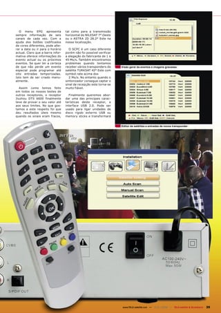 O menu EPG apresenta             tal como para a transmissão
sempre informação de seis          horizontal do NILESAT 7° Oeste
canais de cada vez. Com a          ou o ASTRA 2D 28.2° Este na
ajuda dos botões codificados       nossa localização.
de cores diferentes, pode alte-
rar a data ou ir para o horário      O SCPC é um caso diferente
actual. Claro que a barra infor-   porém não foi possível verificar
mativa oferece informações do      a alegação do fabricante de 1 a
evento actual ou os próximos       45 Ms/s. Também encontramos
eventos. Se quer ter a certeza     problemas quando tentamos
de que não perde um evento         receber vários transponders do     Visão geral de eventos e imagens gravadas
especial pode programar até        satélite TURKSAT 42° Este com
oito entradas temporizadas.        symbol rate acima dos
Isto tem de ser criado manu-         2 Ms/s. No entanto quando o
almente.                           sintonizador consegue captar o
                                   sinal de recepção este torna-se
   Assim como temos feito          muito fiável.
em todos os nossos testes de
outros receptores, o receptor        Finalmente queremos abor-
Jiuzhou DTS 6600 finalmente        dar uma das principais carac-
teve de provar o seu valor até     terísticas deste receptor, a
aos seus limites. No que gos-      interface USB 2.0. Pode ser
tamos a este respeito foi que      usado para ligar unidades de
deu resultados úteis mesmo         disco rígido externo USB ou
quando os sinais eram fracos,      memory sticks e transformará


                                                                      Editor de satélites e entradas de novos transponder




                                                                      www.TELE-satellite.com — 12-01/2009 — TELE-satellite & Broadband   35
 