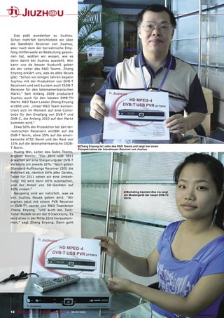 Das paßt wunderbar zu Jiuzhou.
Schon mehrfah berichtetete wir über
die Satelliten Receiver von Jiuzhou,
aber nach dem der terrestrische Emp-
fang mittlerweile an Bedeutung gewon-
nen hat, wollten wir wissen, wie es
denn damit bei Jiuzhou aussieht. Wer
kann uns da besser Auskunft geben
als der Leiter des R&D Teams. Zhang
Enyong erklärt uns, was es alles Neues
gibt: “Schon vor einigen Jahren begann
Jiuzhou mit der Produktion von DVB-T
Receivern und seit kurzem auch ISDB-T
Receiver für den lateinamerikanischen
Markt.” Seit Anfang 2008 produziert
Jiuzhou auch für den lokalen DMB-TH
Markt. R&D Team Leader Zhang Enyong
erzählt uns: „Unser R&D Team konzen-
triert sich im Moment auf eine Como-
bobx für den Empfang von DVB-T und
DVB-C, die Anfang 2010 auf den Markt
kommen wird.“
   Etwa 50% der Produktion bei den ter-
restrischen Receivern entfällt auf die
DVB-T Norm, etwa 35% auf die ameri-
kanische ATSC Norm und der Rest von
15% auf die lateinamerikanische ISDB-
T Norm.
                                                    ■ Zhang Enyong ist Leiter des R&D Teams und zeigt hier einen
                                                     Prospekt eines der brandneuen Receiver von Jiuzhou
   Huang Wei, Leiter des Sales Teams,
ergänzt hierzu: “Für 2010 und 2011
erwarten wir eine Steigerung der DVB-T
Verkäufe um jeweils 20%.” Noch geben
Standard-Auﬂösungs Receiver (SD) die
Mehrheit ab, nämlich 60% aller Geräte,
“aber für 2011 sehen wir eine Umkeh-
rung: HD wird dann 60% ausmachen,
und der Anteil von SD-Geräten auf
40% sinken.”
   Neugierig sind wir natürlich, was es                                                ■ Marketing Assitant Zoe Liu zeigt
                                                                                       ein Mustergerät der neuen DVB-T2
von Jiuzhou Neues geben wird. “Wir                                                     Serie.
starten jetzt mit einem PVR Receiver
in DVB-T”, verrät uns R&D Teamleiter
Zhang Enyong, “und auch ein Twin-
Tuner Modell ist ein der Entwicklung. Es
wird etwa in der Mitte 2010 herauskom-
men,” sagt Zhang Enyong. Dann geht




12 TELE-satellite — Global Digital TV Magazine — 02-03/2010 — www.TELE-satellite.com
 