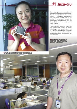 Zhang Enyong zurück in sein Labor und
                                                                                       kommt mit einem Mustergerät zurück:
                                                                                       “Das ist unser ganz neues Produkt: ein
                                                                                       mobiles TV mit DVB-T.” Dieses Gerät
                                                                                       wird ganz sicher ein Hit, denn so ein
                                                                                       kleines TV-Gerät spricht einfach die
                                                                                       Spiellust an! “In der Mitte von 2010 soll
                                                                                       dieses Gerät marktreif sein,” erklärt
                                                                                       Zhang Enyong.

                                                                                         Zhang Enyong leitet ein Team von
                                                                                       100 Ingenieuren. “Etwa 50 davon
                                                                                       beschäftigen sich ausschließlich mit
                                                                                       DTT,” erklärt Zhang Enyong. Da freuen
                                                                                       wir uns schon jetzt auf viele interes-
                                                                                       sante neue Produkte von Jiuzhou in der
                                                                                       nächsten Zeit!



                                                                                       ■ Huang Wei leitet das Sales Team (im
                                                                                       Hintergrund): Jeder, der bei Jiuzhou
                                                                                       Geräte ordert, landet bei einem der 40
                                                                                       Mitarbeiter, die hier arbeiten




■ Gina Yan vom Overseas Marketing Department präsentiert uns
hier das Entwicklungsmodell des Mobile TV mit DVB-T Antenne




14 TELE-satellite — Global Digital TV Magazine — 02-03/2010 — www.TELE-satellite.com
 