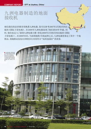 COMPANY REPORT                         DTT at Jiuzhou, China




九洲电器制造的地面
接收机
相信我们的读者都非常熟悉九洲电器，    您可以参考2007年2月到3月间出
版的《国际卫星电视》 在2008年九洲电器迎来了他们的50年华诞，
             。                       同
时，他们也迁入了新的九洲电器大楼   （参见2008年2月到3月间出版的《国际
卫星电视》 。
     ） 在2009年9月，当深圳地铁1号线延伸之后，  九洲电器更靠近了其中一个地
铁站。到地铁站仅仅5分钟的步行非常符合   “高科技园区”  的美誉。




■ 九洲电器大厦座落
在中国中国南部深圳
南山高 科 技 园区，
这里可以直通香港。
公司的经理和高级客
户经常在楼下的雨花
西餐厅坐下来吃点东
西。




10 TELE-satellite — Global Digital TV Magazine — 02-03/2010 — www.TELE-satellite.com
 