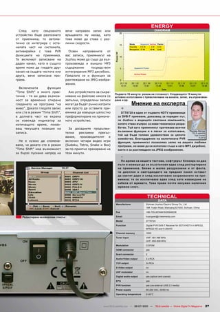 ENERGY
  След    като   свързаното          вече направен запис или                                                 DIAGRAM
устройство бъде разпознато           връщането му назад, като
от приемника, то автома-             това може да става с раз-
тично се интегрира с оста-           лични скорости.                                Mode      Apparent Active Factor
налата част на системата,                                                           StandBy   4.5 W     2W    0.44
                                                                                    Reception 17 W     10 W   0.58
активирайки с това PVR                  Освен   направените    от
функциите на приемника.              вас записи, приемникът на
Те включват записване на             Jiuzhou може да също да въз-
даден канал, като в същото           произвежда и външно MP3
време може да гледате друг           съдържание      посредством                        Apparent Power

канал на същата честота или          интегрирания MP3 джукбокс.
                                                                                        Active Power
друга, вече записана про-            Предлага се и функция за
грама.                               разглеждане на JPEG изобра-
                                     жения.
  Включената       функция
“Time Shift” е много прак-             Ако устройството за съхра-
                                                                     Първите 15 минути: режим на готовност. Следващите 15 минути:
тична - тя ви дава възмож-           няване на файлове някога се     активно използване с превключване на канали, запис, възпроизвеж-
ност за временно спиране             запълни, определени записи      дане и др.
гледането на програма “на            могат да бъдат ръчно изтрити                    Мнение на експерта
живо”. Докато гледате запис          или просто да оставите при-            +
или сте в режим “Time Shift”,        емника да извърши цялостно          DTT6720 е един от първите HDTV приемници
в долната част на екрана             преформатиране на прикаче-        за DVB-T приемане, доказващ за пореден път,
се извежда индикатор за              ното устройство.                  че Jiuzhou е водещата световна компанията,
изтичащото време, показ-                                               когато става въпрос за нови технически разра-
ващ текущата позиция на                За досадните продължи-          ботки. Тъй като приемникът притежава всички
                                                                       възможни функции и е лесен за използване,      Thomas Haring
записа.                              телни   рекламни      прекъс-                                                      TELE-satellite
                                                                       той ще бъде голямо удоволствие за цялото           Test Center
                                     вания, производителят е                                                                  Austria
                                                                       семейство. Благодарение на включената PVR
  Не е нужно да спомена-             включил четири видео игри         функция, приемникът позволява запис на вашите любими
ваме, че докато сте в режим          (Sudoku, Tetris, Snake и Box)     програми, но може да се използва също и като MP3 джукбокс,
“Time Shift” има възможност          за по-приятно прекарване на       както и за разглеждане на JPEG изображения.
за бързо пускане напред на           тези минути.
                                                                            -
                                                                         По време на нашите тестове, софтуерът блокира на два
                                                                       пъти и можеше да се възстанови едва след рестартиране
                                                                       на приемника. Бяхме и малко раздразнени и от факта,
                                                                       че дисплея и светодиодите на предния панел остават
                                                                       да светят дори и след изключване захранването на при-
                                                                       емника; те се изключваха едва след като изваждане на
                                                                       кабела от мрежата. Това прави почти ненужен наличния
                                                                       мрежов ключ.


                                                                                                       TECHNICAL
                                                                                                               DATA
                                                                      Manufacturer                 Sichuan Jiuzhou Electric Group Co., Ltd.
                                                                                                   16#, Yuejin Road, Mianyang 621000, Sichuan, China

                                                                      Fax                          +86-755-26748419/26948236

    Редактиране на каналния списък                                    Email                        huangwei@d-telemedia.com

                                                                      Model                        DTT6720

                                                                      Function                     Digital PVR DVB-T Receiver for SDTV/HDTV in MPEG2,
                                                                                                   MPEG2 HD and H.264HD

                                                                      Channel memory               1000

                                                                      Tuner input                  VHF: 164-468 MHz
                                                                                                   UHF: 468-858 MHz

                                                                      Modulation                   COFDM

                                                                      HDMI connector               yes

                                                                      Scart connector              2

                                                                      Audio/Video output           3 x RCA

                                                                      YUV output                   3x RCA

                                                                      S-Video output               no

                                                                      UHF modulator                no

                                                                      Digital audio output         yes (optical and coaxial)

                                                                      EPG                          yes

                                                                      PVR function                 yes (via external USB 2.0 media)

                                                                      Power supply                 90-250 VAC, 50/60 Hz

                                                                      Operating temperature        0-45°C




                                                             www.TELE-satellite.com — 06-07/2010 —           TELE-satellite — Global Digital TV Magazine   27
 