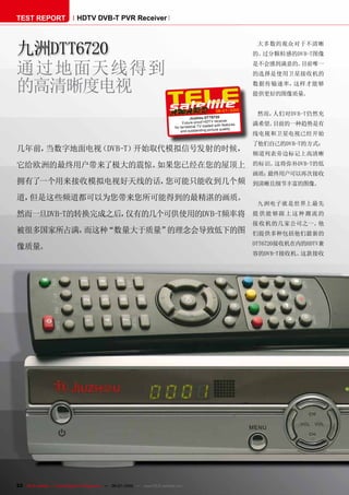 TEST REPORT                   HDTV DVB-T PVR Receiver



九洲DTT6720                                                                                                                   大多数的观众对于不清晰
                                                                                                                           的、过分颗粒感的DVB-T图像


通过地面天线得到                                                                                                                   是不会感到满意的。目前唯一
                                                                                                                           的选择是使用卫星接收机的

的高清晰度电视                                                                                                                    数据传输速率，这样才能够
                                                                                                                           提供更好的图像质量。

                                                                                                           06-07/2010
                                                                                                                            然而，人们对DVB-T仍然充
                                                                                          Jiuz hou DTT6720
                                                                                                                iver
                                                                                     Future-proof HDT V rece               满希望。目前的一种趋势是有
                                                                                                        ed with features
                                                                                for terrestrial TV load
                                                                                                              quality
                                                                                    and outstanding picture
                                                                                                                           线电视和卫星电视已经开始
                                                                                                                           了他们自己的DVB-T的方式：
几年前，当数字地面电视（DVB-T）开始取代模拟信号发射的时候，
                                                                                                                           频道列表旁边标记上高清晰

它给欧洲的最终用户带来了极大的震惊。如果您已经在您的屋顶上                                                                                              的标识。这将弥补DVB-T的低
                                                                                                                           画质；最终用户可以再次接收
拥有了一个用来接收模拟电视好天线的话，您可能只能收到几个频                                                                                              到清晰且细节丰富的图像。

道，但是这些频道都可以为您带来您所可能得到的最精湛的画质。
                                                                                                                            九洲电子就是世界上最先
然而一旦DVB-T的转换完成之后，仅有的几个可供使用的DVB-T频率将                                                                                        提 供能够跟 上这种潮流的
                                                                                                                           接收机的几家公司之一。他
被很多国家所占满，而这种“数量大于质量”的理念会导致低下的图                                                                                             们提供多种包括他们最新的
                                                                                                                           DTT6720接收机在内的HDTV兼
像质量。
                                                                                                                           容的DVB-T接收机。这款接收




22 TELE-satellite — Global Digital TV Magazine — 06-07/2010 — www.TELE-satellite.com
 