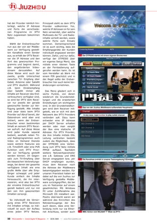 hat der Provider nämlich hin-          Prinzipiell steht es dem IPTV
terlegt, welche IP Adresse             Provider vollkommen frei,
und Ports die verschiede-              welche IP Adressen er für sein
nen Programme im IPTV                  Netz verwendet, über welche
Netz zugewiesen bekommen               Multicasts die TV- und Radio-
haben.                                 inhalte verteilt werden, sowie
                                       welche Ports zum Einsatz
  Wählt der Endverbraucher             kommen. Dementsprechend
nun aus der von der Middle-            ist es auch wichtig, dass die
ware zur Verfügung gestell-            Empfangsgeräte der Kunden
ten Kanalliste einen Sender            individuell angepasst werden
aus, so erhält der IPTV Recei-         können. Dafür, und nur dafür,                  Der DTP8300 startet mit einem eigenen Bootscreen
ver die IP Adresse und den             verfügt der DTP8300 über
Port des gewünschten Pro-              ein eigenes Setup Menü, das
gramms und beginnt damit,              mittels einer kleinen Taste
den angeforderten Video-               an der Fernbedienung auf-
stream     darzustellen.   Auf         gerufen werden kann. Es ist
diese Weise wird auch der              vom Hersteller ab Werk mit
zweite, große Unterschied              einem PIN geschützt und in
zwischen TV- Empfang über              der Regel sollte der Endver-
Kabel, Antenne oder Satellit           braucher hier auch keine Ver-
und IPTV deutlich: Während             änderungen vornehmen.
z.B.    beim   Direktempfang
über Satellit immer alle                 Das Menü gliedert sich in
Inhalte am Receiver des End-           sechs Punkte, von denen
verbrauchers verfügbar sind,           wiederum die Grundeinstel-
so wird bei IPTV dem Recei-            lungen und die erweiterten
ver nur jeweils der gerade             Einstellungen am wichtigsten
gewünschte Sender zur Ver-             sind. In den Grundeinstellun-
                                                                                      Das von der Jiuzhou Middleware aufbereitete Hauptmenü
fügung gestellt. Alle Inhalte          gen wird dem Receiver mit-
sind zwar stets beim IPTV              geteilt, wie er sich mit dem
Provider auf Abruf bereit, der         Netzwerk des IPTV Providers
Datenstrom wird aber erst              verbinden soll. Dazu kann
initiiert, wenn der Endver-            entweder eine IP Adresse
braucher einen bestimmten              per DHCP Server erhalten
Inhalt an seinem IPTV Recei-           werden oder man vergibt
ver aufruft. Auf diese Weise           der Box eine statische IP
wird jeder Kunde separat               Adresse. Für IPTV Provider,
bedient, weshalb neben TV-             die ihre Inhalte mittels DSL
und Radioprogrammen auch               Leitung verbreiten besteht
Video on Demand Dienste                zudem die Möglichkeit, dass
sowie weitere Features wie             der DTP8300 eine Verbin-
z.B. TimeShift oder eine PVR           dung zum IPTV Netz mittels
Funktion vom IPTV Provi-               PPPoE aufbaut. Nachdem
der zur Verfügung gestellt             weitere Netzwerkparameter
werden können. Im Gegen-               wie z.B. Gateway und DNS
satz zum TV-Empfang über               Server eingegeben bzw. per                     Die Kanalliste enthält in unserer Testumgebung 5 Einträge
die klassischen Verbreitungs-          DHCP empfangen wurden,
wege, bei denen der gesamte            muss dem Receiver noch
verfügbare Inhalt wie eine             die Adresse der Middleware
große Welle über alle Emp-             bekanntgegeben werden. Für
fänger schwappt und jeder              unseren Praxistest haben wir
Kunde einfach die Inhalte              dabei auf die von Jiuzhou zur
heraussucht, die ihn inter-            Verfügung gestellte Middle-
essieren, wird also bei IPTV           ware zurückgegriffen, die bei
der einzelne Endverbraucher            uns im Testcenter auf einem
gezielt bedient und nur mit            gewöhnlichen MS Windows
den von ihm gewünschten                PC unter Zuhilfenahme des
Inhalten versorgt.                     Microsoft IIS installiert war.
                                       Positiv überrascht waren wir
  So individuell die Versor-           während des Einrichten des
gung eines IPTV Receivers              Netzwerkzugangs der Box
mit Inhalten erfolgt, so indi-         auch davon, dass eine Ver-
viduell ist auch der Aufbau            bindung nicht nur via Ether-
eines jeden IPTV Netzes.               net Anschluss, sonder auch                     MBC Action vom NILESAT 7° West via IPTV


32 TELE-satellite — Global Digital TV Magazine — 12-01/201 — www.TELE-satellite.com
                                                         1
 