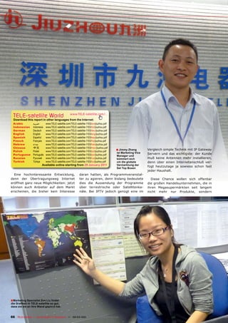 TELE-satellite World                              www.TELE-satellite.com/...
  Download this report in other languages from the Internet:
 Arabic          ‫العربية‬     www.TELE-satellite.com/TELE-satellite-1103/ara/jiuzhou.pdf
 Indonesian      Indonesia   www.TELE-satellite.com/TELE-satellite-1103/bid/jiuzhou.pdf
 German          Deutsch     www.TELE-satellite.com/TELE-satellite-1103/deu/jiuzhou.pdf
 English         English     www.TELE-satellite.com/TELE-satellite-1103/eng/jiuzhou.pdf
 Spanish         Español     www.TELE-satellite.com/TELE-satellite-1103/esp/jiuzhou.pdf
 French          Français    www.TELE-satellite.com/TELE-satellite-1103/fra/jiuzhou.pdf
 Hebrew          ‫עברית‬       www.TELE-satellite.com/TELE-satellite-1103/heb/jiuzhou.pdf
 Chinese         中文          www.TELE-satellite.com/TELE-satellite-1103/man/jiuzhou.pdf
 Polish          Polski      www.TELE-satellite.com/TELE-satellite-1103/pol/jiuzhou.pdf
                                                                                          ■ Jimmy Zhang        Vergleich simple Technik mit IP Gateway
                                                                                          ist Marketing Vice   Servern und das wichtigste: der Kunde
 Portuguese      Português   www.TELE-satellite.com/TELE-satellite-1103/por/jiuzhou.pdf   Manager und
 Russian	        Русский		   www.TELE-satellite.com/TELE-satellite-1103/rus/jiuzhou.pdf   kümmert sich         muß keine Antennen mehr installieren,
 Turkish         Türkçe      www.TELE-satellite.com/TELE-satellite-1103/tur/jiuzhou.pdf   um die globale       denn über einen Internetanschluß ver-
                        Available online starting from 28 January 2011                    Vermarktung der
                                                                                                               fügt heutzutage ja sowieso schon fast
                                                                                          Set Top Boxen
                                                                                                               jeder Haushalt.
  Eine hochinteressante Entwicklung,                        daran hatten, als Programmveranstal-
denn der Übertragungsweg Internet                           ter zu agieren, denn bislang bedeutete               Diese Chance wollen sich offenbar
eröffnet ganz neue Möglichkeiten: jetzt                     dies die Aussendung der Programme                  die großen Handelsunternehmen, die in
können auch Anbieter auf dem Markt                          über terrestrische oder Satellitenka-              ihren Megasupermärkten seit langem
erscheinen, die bisher kein Interesse                       näle. Bei IPTV jedoch genügt eine im               nicht mehr nur Produkte, sondern




■ Marketing Specialist Zoe Liu findet
die Grafiken in TELE-satellite so gut,
dass sie sie an ihre Wand gepinnt hat.


66 TELE-satellite — Global Digital TV Magazine — 02-03/201 — www.TELE-satellite.com
                                                         1
 