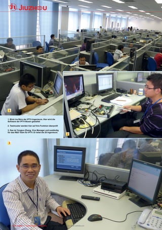 1


1. Blick ins Büro der IPTV-Ingenieure. Hier wird die
Software der IPTV-Boxen gestaltet

2. Testmuster werden hier auf ihre Funktion überprüft

3. Das ist Yongjun Zhang, Vice Manager und zuständig
für das R&D Team für IPTV. Er leitet die 20 Ingenieure.
                                                                2


 3




68 TELE-satellite — Global Digital TV Magazine — 02-03/201 — www.TELE-satellite.com
                                                         1
 