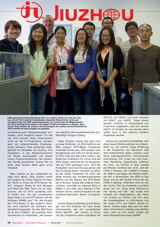 ■ Das gesamte Overseas Marketing Team von Jiuzhou. Dritte von links ist Linda                    DVB-S2 und HbbTV und einer Variante
Lee, die mit TELE-satellite Chefredakteur Alexander Wiese (hinter Linda Lee)                     mit DVB-T und HbbTV.“ Diese Boxen
ununterbrochen seit 2006 zusammenarbeitet, um Jiuzhou über die Magazinseiten
der TELE-satellite immer weiter in der Digital TV Branche bekannt zu machen. Ganz                werden zunächst in Deutschland und
rechts Yang, Grafiker bei Jiuzhou, der die Anzeigen von Jiuzhou auf der Rückseite der            Frankreich angeboten, weil hier bereits
TELE-satellite für jede Ausgabe neu gestaltet.                                                   HbbTV im Einsatz ist und werden dann
zunehmend auch Dienstleistungen ver-                uns natürlich den Kundenwünschen an,“        später auch in den anderen Ländern
kaufen, nicht entgehen lassen. Im Fall              bekräftigt Yongyun Zhang.                    angeboten werden.
von IPTV können diese Unternehmen
nicht nur die TV-Programme, sondern                    Sales Director Huang Wei gibt noch          Jiuzhou ist voll damit beschäftigt, sich
auch die entsprechenden Empfangs-                   ein paar Einblicke: „In 2010 lieferten wir   diese neuen Märkte weltweit zu erobern.
boxen anbieten. Eine großartige Gele-               50% unserer IPTV-Boxen Produktion            Nicht nur die extrem lange Erfahrung
genheit für Hersteller wie Jiuzhou, ihre            innerhalb Chinas aus, 40% gingen nach        in der Produktion von Receivern hilft
Kompetenz in der Massenproduktion                   Nordamerika und 10% ins übrige Asien.        dem Unternehmen dabei, sondern auch
von Boxen auszuspielen und diesen                   In 2011 wird sich das stark ändern: der      seine außergewöhnliche internationale
neuen Programmanbietern die passen-                 Anteil der Produktion für China wird auf     Ausrichtung. Von Linda Lee vom Over-
den Geräte anzubieten. Huang Wei ist                30% sinken, während der für Nordame-         seas Marketing Department erfahren
stolz, dass Jiuzhou dabei ganz vorne                rika auf 50% ansteigen wird. 15% der         wir noch, wo Jiuzhou in 2011 überall
mitspielt.                                          Produktion wird nach Europa gehen und        auf Messen verteten sein wird: „Auf der
                                                    5% ins übrige Asien.“ Deutlich zu sehen      CSTB in Moskau, der CABSAT in Dubai,
   Dass Jiuzhou so gut aufgestellt ist,             ist bei dieser Projektion für 2011 der       der NAB in Las Vegas, der ANGA in Köln,
liegt auch daran, dass Jiuzhou schon                steile Anstieg des nordamerikanischen        der IBC in Amsterdam, der ABTA in Sao
seit langem für China Telecom im loka-              Markts und der Beginn des IPTV-Mark-         Paulo und für den lokalen Markt auf der
len Markt in China die IPTV-Boxen lie-              tes in Europa. Huang Wei ergänzt noch:       CCBN in Beijing. Außerdem sind wir auf
fert. Yongyun Zhang ist Vice Manager                „Jiuzhou unterhält ein eigenes Büro in       der Canton Fair als Aussteller vertreten
und leitet das R&D Team mit 20 Inge-                Dallas in den USA, dort arbeiten 6 Mit-      sowie auf der Hong Kong Electronics
nieuren, die für IPTV zuständig sind.               arbeiter daran, unsere Produkte für den      Fair Spring and Fall.“ Das ergibt eine
Er erklärt uns: „Für den chinesischen               nordamerikanischen Markt vorzuberei-         Vielzahl von Möglichkeiten, das Team
Markt liefern wir die IPTV Boxen mit der            ten.“                                        von Jiuzhou zu treffen und sich über
Software IPANEL aus.“ Für den Einsatz                                                            die Produktpalette zu informieren und
der IPTV-Boxen in den anderen Märk-                   Jimmy Zhang ist Marketing Vice Mana-       die neuen IPTV und HbbTV Geräte zu
ten wird natürlich die Software ent-                ger. Von ihm erfahren wir noch etwas         sehen. Jiuzhou zeigt, dass auch ein sehr
sprechend angepaßt. für das R&D Team                interessantes, das den europäischen          altes Unternehmen ständig jung bleiben
ist es kein Problem, die jeweilige Soft-            Markt betrifft: „Wir starten in Kürze        kann, wenn es sich immer wieder auf
wareversion zu entwickeln. „Wir passen              mit der Produktion einer Hybridbox mit       neue Herausforderungen einläßt!


70 TELE-satellite — Global Digital TV Magazine — 02-03/201 — www.TELE-satellite.com
                                                         1
 