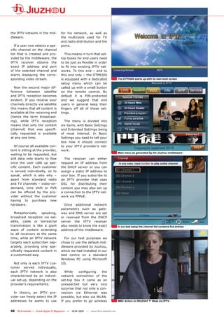 the IPTV network in the mid-           for his network, as well as
dleware.                               the multicasts used for TV
                                       and radio distribution and the
   If a user now selects a spe-        ports.
cific channel on the channel
list that is created and pro-             This means in turn that set-
vided by the middleware, the           top boxes for end users need
IPTV receiver obtains the              to be just as flexible in order
exact IP address and port              to fit into existing IPTV net-
of the selected channel and            works. To this end – and to
starts displaying the corre-           this end only – the DTP8300
sponding video stream.                 is equipped with a dedicated                   The DTP8300 starts up with its own boot screen
                                       setup menu which can be
  Now the second major dif-            called up with a small button
ference between satellite              on the remote control. By
and IPTV reception becomes             default it is PIN-protected
evident. If you receive your           and we suggest that end
channels directly via satellite        users in general keep their
this means that all content is         fingers off all of these set-
available at the receiving end         tings.
(hence the term broadcast-
ing), while IPTV reception               The menu is divided into
means that only the content            six items, with Basic Settings
(channel) that was specifi-            and Extended Settings being
cally requested is available           of most interest. In Basic
at any one time.                       Settings you need to tell your
                                       box how it should connect
   Of course all available con-        to your IPTV provider’s net-
tent is sitting at the provider,       work.
                                                                                      Main menu as generated by the Jiuzhou middleware
waiting to be requested, but
still data only starts to flow           The receiver can either
once the user calls up spe-            request an IP address from
cific content. Each customer           the DHCP server or you can
is served individually, so to          assign a static IP address to
speak, which is also why –             your box. If you subscribe to
apart from standard radio              an IPTV provider that uses
and TV channels – video-on-            DSL for distributing their
demand, time shift or PVR              content you may also set up
can be offered by the pro-             a connection to the IPTV net-
vider without the customer             work via PPPoE.
having to purchase new
hardware.                                Once additional network
                                       parameters such as gate-
   Metaphorically    speaking,         way and DNS server are set
broadcast reception via sat-           or received from the DHCP
ellite, cable or terrestrial           server the IPTV receiver
transmission is like a giant           also needs to know the exact                   In our test setup the channel list contains five entries
wave of content extending              address of the middleware.
to all receivers at the same
time, while an IPTV network              For our test purposes we
targets each subscriber sep-           chose to use the default mid-
arately, providing only spe-           dleware provided by Jiuzhou,
cifically requested content in         which we had installed in our
a customised way.                      test centre on a standard
                                       Windows PC using Microsoft
  Not only is each IPTV cus-           IIS.
tomer served individually,
each IPTV network is also                While    configuring    the
characterised by an individ-           network connection of the
ual set-up, depending on the           set-top box it came as an
provider’s requirements.               unexpected but very nice
                                       surprise that not only a con-
  In theory, an IPTV pro-              nection via Ethernet was
vider can freely select the IP         possible, but also via WLAN.
addresses he wants to use              If you prefer to go wireless                   MBC Action on NILESAT 7° West via IPTV


32 TELE-satellite — Global Digital TV Magazine — 12-01/201 — www.TELE-satellite.com
                                                         1
 