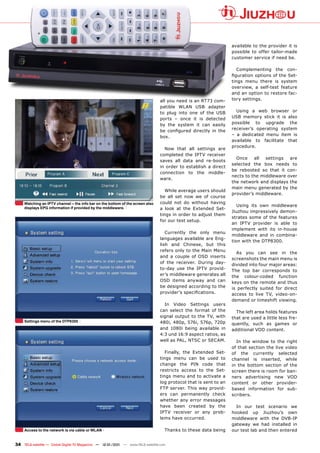 available to the provider it is
                                                                                                                  possible to offer tailor-made
                                                                                                                  customer service if need be.

                                                                                                                     Complementing the con-
                                                                                                                  figuration options of the Set-
                                                                                                                  tings menu there is system
                                                                                                                  overview, a self-test feature
                                                                                                                  and an option to restore fac-
                                                                                all you need is an RT73 com-      tory settings.
                                                                                patible WLAN USB adapter
                                                                                to plug into one of the USB         Using a web browser or
                                                                                ports – once it is detected       USB memory stick it is also
                                                                                by the system it can easily       possible to upgrade the
                                                                                be configured directly in the     receiver’s operating system
                                                                                                                  – a dedicated menu item is
                                                                                box.
                                                                                                                  available to facilitate that
                                                                                                                  procedure.
                                                                                  Now that all settings are
                                                                                completed the IPTV receiver
                                                                                                                    Once    all  settings  are
                                                                                saves all data and re-boots
                                                                                                                  selected the box needs to
                                                                                in order to establish a direct
                                                                                                                  be rebooted so that it con-
                                                                                connection to the middle-
                                                                                                                  nects to the middleware over
                                                                                ware.
                                                                                                                  the network and displays the
                                                                                                                  main menu generated by the
                                                                                   While average users should
                                                                                                                  provider’s middleware.
                                                                                be all set now we of course
     Watching an IPTV channel – the info bar on the bottom of the screen also   could not do without having
                                                                                                                     Using its own middleware
     displays EPG information if provided by the middleware.                    a look at the Extended Set-
                                                                                                                  Jiuzhou impressively demon-
                                                                                tings in order to adjust them
                                                                                                                  strates some of the features
                                                                                for our test setup.
                                                                                                                  an IPTV provider is able to
                                                                                                                  implement with its in-house
                                                                                   Currently the only menu
                                                                                                                  middleware and in combina-
                                                                                languages available are Eng-
                                                                                                                  tion with the DTP8300.
                                                                                lish and Chinese, but this
                                                                                refers only to the Main Menu
                                                                                                                    As you can see in the
                                                                                and a couple of OSD inserts
                                                                                                                  screenshots the main menu is
                                                                                of the receiver. During day-
                                                                                                                  divided into four major areas:
                                                                                to-day use the IPTV provid-       The top bar corresponds to
                                                                                er’s middleware generates all     the colour-coded function
                                                                                OSD items anyway and can          keys on the remote and thus
                                                                                be designed according to the      is perfectly suited for direct
                                                                                provider’s specifications.        access to live TV, video-on-
                                                                                                                  demand or timeshift viewing.
                                                                                  In Video Settings users
                                                                                can select the format of the        The left area holds features
                                                                                signal output to the TV, with     that are used a little less fre-
     Settings menu of the DTP8300                                               480i, 480p, 576i, 576p, 720p      quently, such as games or
                                                                                and 1080i being available in      additional VOD content.
                                                                                4:3 und 16:9 aspect ratios, as
                                                                                well as PAL, NTSC or SECAM.         In the window to the right
                                                                                                                  of that section the live video
                                                                                   Finally, the Extended Set-     of the currently selected
                                                                                tings menu can be used to         channel is inserted, while
                                                                                change the PIN code that          in the bottom section of the
                                                                                restricts access to the Set-      screen there is room for ban-
                                                                                tings menu and to activate a      ners advertising new VOD
                                                                                log protocol that is sent to an   content or other provider-
                                                                                FTP server. This way provid-      based information for sub-
                                                                                ers can permanently check         scribers.
                                                                                whether any error messages
                                                                                have been created by the            In our test scenario we
                                                                                IPTV receiver or any prob-        hooked up Jiuzhou’s own
                                                                                lems have occurred.               middleware with the DVB-IP
                                                                                                                  gateway we had installed in
     Access to the network is via cable or WLAN                                   Thanks to these data being      our test lab and then entered


34 TELE-satellite — Global Digital TV Magazine — 12-01/201 — www.TELE-satellite.com
                                                         1
 