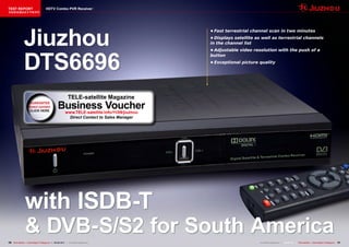 TEST REPORT                            HDTV Combo PVR Receiver
该独家报道由技术专家所作




                Jiuzhou
                                                                                                   •	Fast	terrestrial	channel	scan	in	two	minutes
                                                                                                   •	Displays	satellite	as	well	as	terrestrial	channels	
                                                                                                   in	the	channel	list




                DTS6696
                                                                                                   •	Adjustable	video	resolution	with	the	push	of	a	
                                                                                                   button
                                                                                                   •	Exceptional	picture	quality




                                                             TELE-satellite Magazine
                     GUARANTEE
                     direct contact                Business Voucher
                                                           www.TELE-satellite.info/11/09/jiuzhou
                                                            Direct Contact to Sales Manager




                 with ISDB-T
                 & DVB-S/S2 for South America
16 TELE-satellite — Global Digital TV Magazine — 08-09/201 — www.TELE-satellite.com
                                                         1                                                                www.TELE-satellite.com — 08-09/201 — TELE-satellite — Global Digital TV Magazine
                                                                                                                                                           1                                                 17
 