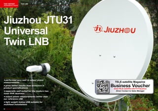 TEST REPORT                          Twin LNB
该独家报道由技术专家所作




Jiuzhou JTU31
Universal
Twin LNB


•	performed	very	well	in	output	power	
measurements	                                                                          TELE-satellite Magazine
•	gives	better	results	than	announce	in	
product	speciafications
                                                                                     Business Voucher
                                                                                      www.TELE-satellite.info/11/11/jiuzhou
•	especially	well	suited	for	the	modern	two	                                           Direct Contact to Sales Manager
tuner	PVR	receivers
•	output	power	measurements	better	than	
our	reference	LNB
•	light	weight	makes	LNB	suitable	for	
multifeed	installations

64 TELE-satellite — Global Digital TV Magazine — 10-1
                                                    1/201 — www.TELE-satellite.com
                                                        1                                www.TELE-satellite.com — 10-1
                                                                                                                     1/201 —
                                                                                                                         1     TELE-satellite — Global Digital TV Magazine   65
 