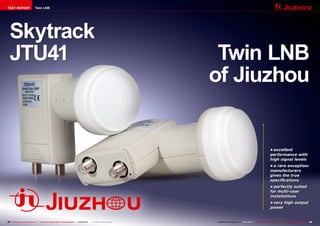 TEST REPORT                    Twin LNB




  Skytrack
  JTU41                                                                                                                      Twin LNB
                                                                                                                            of Jiuzhou


                                                                                                                                                                               •	excellent
                                                                                                                                                                               performance with
                                                                                                                                                                               high signal levels
                                                                                                                                                                               •	a rare exception:
                                                                                                                                                                               manufacturers
                                                                                                                                                                               gives the true
                                                                                                                                                                               specifications
                                                                                                                                                                               •	perfectly suited
                                                                                                                                                                               for multi-user
                                                                                                                                                                               installations
                                                                                                                                                                               •	very high output
                                                                                                                                                                               power


94 TELE-audiovision International — The World‘s Largest Digital TV Trade Magazine — 01-02/2013 — www.TELE-audiovision.com   www.TELE-audiovision.com — 01-02/2013 — TELE-audiovision International — 全球发行量最大的数字电视杂志   95
 