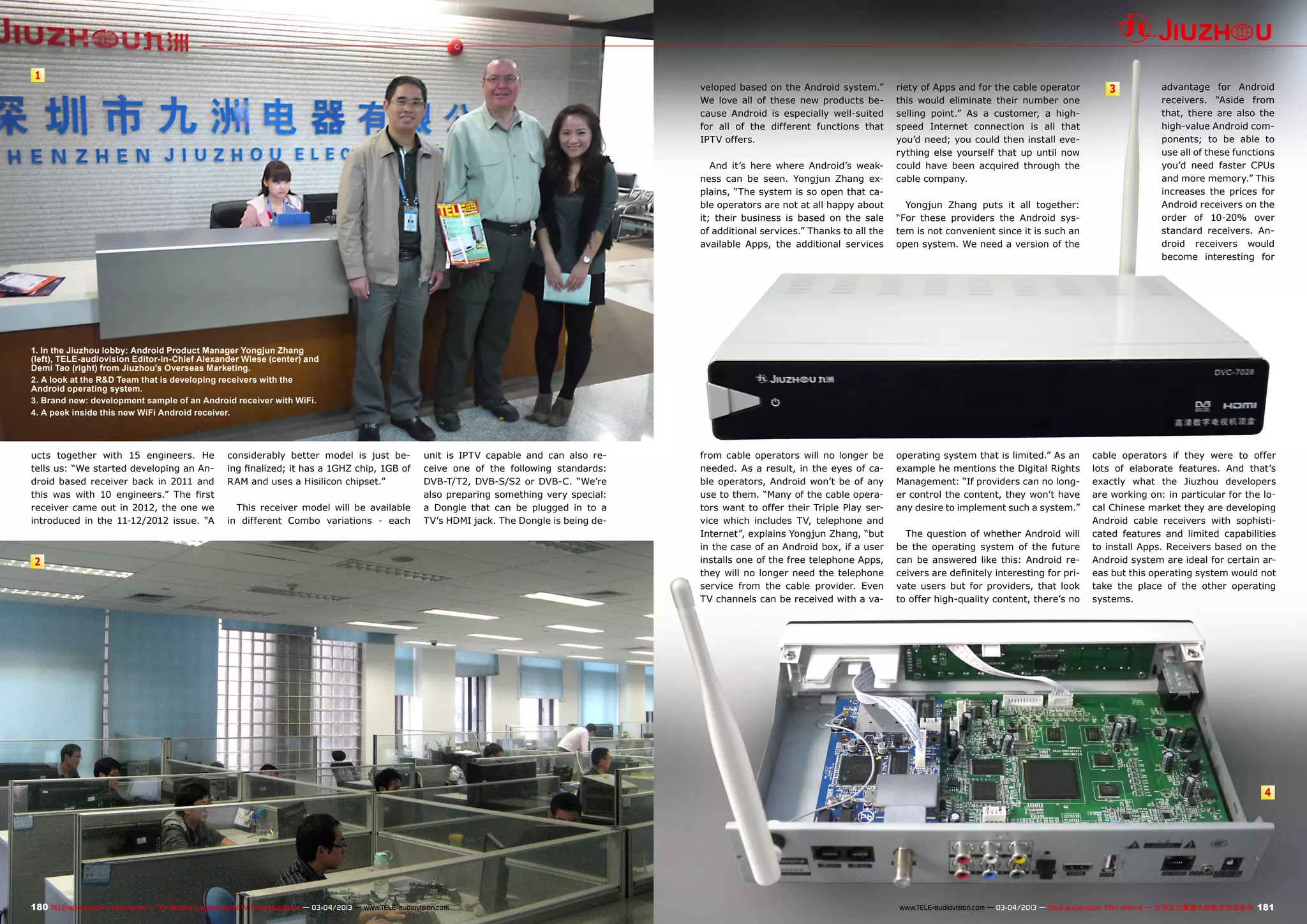 1
2
3
4
180 181TELE-audiovision International — The World‘s Largest Digital TV Trade Magazine — 03-04/2013 — www.TELE-audiovision.com www.TELE-audiovision.com — 03-04/2013 — TELE-audiovision International — 全球发行量最大的数字电视杂志
1. In the Jiuzhou lobby: Android Product Manager Yongjun Zhang
(left), TELE-audiovision Editor-in-Chief Alexander Wiese (center) and
Demi Tao (right) from Jiuzhou's Overseas Marketing.
2. A look at the R&D Team that is developing receivers with the
Android operating system.
3. Brand new: development sample of an Android receiver with WiFi.
4. A peek inside this new WiFi Android receiver.
ucts together with 15 engineers. He
tells us: “We started developing an An-
droid based receiver back in 2011 and
this was with 10 engineers.” The first
receiver came out in 2012, the one we
introduced in the 11-12/2012 issue. “A
considerably better model is just be-
ing finalized; it has a 1GHZ chip, 1GB of
RAM and uses a Hisilicon chipset.”
This receiver model will be available
in different Combo variations - each
unit is IPTV capable and can also re-
ceive one of the following standards:
DVB-T/T2, DVB-S/S2 or DVB-C. “We’re
also preparing something very special:
a Dongle that can be plugged in to a
TV’s HDMI jack. The Dongle is being de-
veloped based on the Android system.”
We love all of these new products be-
cause Android is especially well-suited
for all of the different functions that
IPTV offers.
And it’s here where Android’s weak-
ness can be seen. Yongjun Zhang ex-
plains, “The system is so open that ca-
ble operators are not at all happy about
it; their business is based on the sale
of additional services.” Thanks to all the
available Apps, the additional services
from cable operators will no longer be
needed. As a result, in the eyes of ca-
ble operators, Android won’t be of any
use to them. “Many of the cable opera-
tors want to offer their Triple Play ser-
vice which includes TV, telephone and
Internet”, explains Yongjun Zhang, “but
in the case of an Android box, if a user
installs one of the free telephone Apps,
they will no longer need the telephone
service from the cable provider. Even
TV channels can be received with a va-
riety of Apps and for the cable operator
this would eliminate their number one
selling point.” As a customer, a high-
speed Internet connection is all that
you’d need; you could then install eve-
rything else yourself that up until now
could have been acquired through the
cable company.
Yongjun Zhang puts it all together:
“For these providers the Android sys-
tem is not convenient since it is such an
open system. We need a version of the
operating system that is limited.” As an
example he mentions the Digital Rights
Management: “If providers can no long-
er control the content, they won’t have
any desire to implement such a system.”
The question of whether Android will
be the operating system of the future
can be answered like this: Android re-
ceivers are definitely interesting for pri-
vate users but for providers, that look
to offer high-quality content, there’s no
cable operators if they were to offer
lots of elaborate features. And that’s
exactly what the Jiuzhou developers
are working on: in particular for the lo-
cal Chinese market they are developing
Android cable receivers with sophisti-
cated features and limited capabilities
to install Apps. Receivers based on the
Android system are ideal for certain ar-
eas but this operating system would not
take the place of the other operating
systems.
advantage for Android
receivers. “Aside from
that, there are also the
high-value Android com-
ponents; to be able to
use all of these functions
you’d need faster CPUs
and more memory.” This
increases the prices for
Android receivers on the
order of 10-20% over
standard receivers. An-
droid receivers would
become interesting for
 