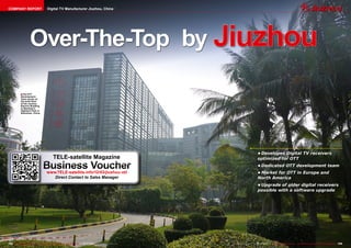 COMPANY REPORT                            Digital TV Manufacturer Jiuzhou, China




                       Over-The-Top by Jiuzhou

             ■ The OTT
             Development
             Team works on
             the sixth floor
             of the Jiuzhou
             Electric Building
             in Nanshan’s
             Hightech Park in
             Shenzhen, China.




                                                                                                                                                    •	Developes	Digital	TV	receivers	
                                                TELE-satellite Magazine                                                                             optimized	for	OTT

                                     Business Voucher
                                         www.TELE-satellite.info/12/03/jiuzhou-ott
                                                                                                                                                    •	Dedicated	OTT	development	team
                                                                                                                                                    •	Market	for	OTT	in	Europe	and	
                                            Direct Contact to Sales Manager                                                                         North	America
                                                                                                                                                    •	Upgrade	of	older	digital	receivers	
                                                                                                                                                    possible	with	a	software	upgrade




154 TELE-satellite International — The World‘s Largest Digital TV Trade Magazine — 02-03/2012 — www.TELE-satellite.com   www.TELE-satellite.com — 02-03/2012 — TELE-satellite International — The World‘s Largest Digital TV Trade Magazine   155
 
