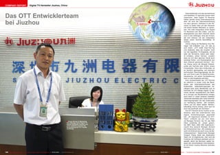 COMPANY REPORT                            Digital TV Hersteller Jiuzhou, China




Das OTT Entwicklerteam
                                                                                                                                                                                                              Internetdienste und das terrestrische
                                                                                                                                                                                                           und Satelliten-TV wachsen immer mehr




bei Jiuzhou
                                                                                                                                         ë        Shenzhen
                                                                                                                                                                                                           zusammen. Viele Digital TV Receiver
                                                                                                                                                                                                           haben bereits einen Internetanschluß,
                                                                                                                                                                                                           aber oft wird die Internetverbindung
                                                                                                                                                                                                           nur dazu genutzt, Software in den Re-
                                                                                                                                                                                                           ceiver zu laden oder um den Receiver
                                                                                                                                                                                                           mit einem lokalen Netzwerk zu verbin-
                                                                                                                                                                                                           den. Die volle Integration eines Digital
                                                                                                                                                                                                           TV Receivers mit den Video- und Au-
                                                                                                                                                                                                           dioangeboten aus dem Internet steckt
                                                                                                                                                                                                           noch in den Anfängen. Eine der Firmen,
                                                                                                                                                                                                           die sich intensiv mit der Integration
                                                                                                                                                                                                           dieser neuen Technik beschäftigt, ist
                                                                                                                                                                                                           Jiuzhou.
                                                                                                                                                                                                              Jimmy Zhang ist Marketing Vice Ma-
                                                                                                                                                                                                           nager und erläutert uns, um was es
                                                                                                                                                                                                           sich dreht: „OTT heißt Over-The-Top
                                                                                                                                                                                                           und bedeutet, dass die Zuseher nicht
                                                                                                                                                                                                           nur die regulären TV-Angebote, die sie
                                                                                                                                                                                                           über die Terrestrik, Kabel oder Satel-
                                                                                                                                                                                                           lit erhalten, sehen können, sondern
                                                                                                                                                                                                           dass sie mit dem gleichen Gerät auch
                                                                                                                                                                                                           sonstige Video- und Audioangebot aus
                                                                                                                                                                                                           dem Internet geniessen können.“ Jim-
                                                                                                                                                                                                           my Zhang nennt als Beispiel Videodi-
                                                                                                                                                                                                           enste wie YouTube oder VUDU, einem
                                                                                                                                                                                                           Filmanbieter. Denn dem Endkunden ist
                                                                                                                                                                                                           es letztlich gleichgültig, auf welchem
                                                                                                                                                                                                           technischen Übertragungsweg die Bil-
                                                                                                                                                                                                           der und Töne in sein TV-Gerät kommen,
                                                                                                                                                                                                           Hauptsache, mit seiner Fernbedienung
                                                                                                                                                                                                           kann er alle Angebote aufrufen.
                                                                                                                                                                                                              Eine Schwachstelle der OTT-Technik
                                                                                                                                                                                                           ist natürlich in erster Linie die Band-
                                                                                                                                                                                                           breite des Internetanschlusses des
                                                                                                                                                                                                           Endkunden. Videoübertragungen be-
                                                                                                                                                                                                           nötigen eine hohe Bandbreite und so
                                                                                                                                                                                                           kommen für OTT-fähige Digital TV Re-
                                                                                                                                                                                                           ceiver derzeit hauptsächlich die Märk-
                                                                                                                                                                                                           te in Europa und Nordamerika infrage,
                                                                                                                                                                                                           auch wenn in vielen anderen Gebieten
                                                                                                                                                                                                           vereinzelt ebenfalls sehr hohe Internet-
                                                                                                                                                                                                           übertragungsraten bei den Endkunden
                                                                                                                                                                                                           zur Verfügung stehen. „Wir konzent-
                                                                                                                                                                                                           rieren uns auf diese beiden Märkte,“
                                                                                                                                                                                                           bekräftigt Jimmy Zhang, „denn dort ist
                                                                                                                                                                                                           auch die Kaufkraft am höchsten.“
                                                                                                                                                                                                              Die OTT-Technik ist für Jiuzhou so be-
                                                                                                                                                                                                           deutend, dass das Unternehmen eine
                                                                                                                                                                                                           eigene Entwicklergruppe gegründet
                                                                                                                                                                                                           hat. „20 Ingenieure arbeiten im OTT-
                                                                                                                                                                                                           Team,“ erfahren wir von Vice Gene-
                                                                                                         ■ Jimmy Zhang ist Marketing                                                                       ral Manager Richard, der für das R&D
                                                                                                         Vice Manager beim Digital TV                                                                      Team zuständig ist. „Unser gesam-
                                                                                                         Geräte Hersteller Jiuzhou und                                                                     tes R&D Team zählt 200 Ingenieure,“
                                                                                                         unter anderem auch für die
                                                                                                         Vermarktung der OTT Geräte                                                                        macht Vice General Manager Richard
                                                                                                         zuständig                                                                                         die Dimensionen klar. „Wir arbeiten so-
                                                                                                                                                                                                           wohl mit Android wie auch Linux als Be-
                                                                                                                                                                                                           triebssystemen.“ Department Manager
                                                                                                                                                                                                           Yongjun Zhang leitet das Application
                                                                                                                                                                                                           Team mit 10 Ingenieuren. Hier wird die
                                                                                                                                                                                                           Funktion der Software getestet und an-
                                                                                                                                                                                                           gepaßt, damit die Benutzer später be-
                                                                                                                                                                                                           quem die verschiedenen Internetdiens-
                                                                                                                                                                                                           te mit ihrem Jiuzhou-Receiver aufrufen
                                                                                                                                                                                                           können.


156 TELE-satellite International — The World‘s Largest Digital TV Trade Magazine — 02-03/2012 — www.TELE-satellite.com                   www.TELE-satellite.com — 02-03/2012 — TELE-satellite International — The World‘s Largest Digital TV Trade Magazine   157
 