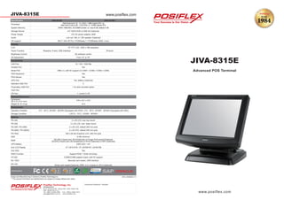 JIVA-8315E
Posiflex Technology, Inc.
Headquarters
No.6, Wuquan Rd., Wugu Dist., New Taipei City
248, Taiwan (R.O.C.)
Tel: +886 2 2299-1599 Fax: +886 2 2299-1819
sales@posiflex.com.tw www.posiflex.com
www.posiflex.com
Authorized Distributor / Reseller
** The product information and specifications are subject to change without prior notice.
JIVA-8315E
Design and Manufacturing In Taiwan by Posiflex Technology Inc. 2012 JIVA83Q1 C1
Advanced POS Terminal
www.posiflex.com
JIVA-8315E JIVA-8315E-i
Processor
Intel Dual Core 1.9 ~ 2.1 GHz / 1 MB Cache CPU or
Intel Core 2 Duo 2.26 ~ 2.53 GHz / 3 ~ 6 MB Cache CPU
System Memory DDR3 1066 MHz, SO-DIMM socket x 2, max 8 GB, default 2 GB
Storage Device 2.5” SATA HDD or SSD Kit (Optional)
Power Supply 12V DC power adaptor, 80W
Audio Line out / Mic in / 2W speaker (Optional)
OS support Win7 / Win XP Pro / POSReady 7 / POSReady 2009 / Linux
Display
LCD 15” TFT LCD, 1024 x 768 resolution
Touch Function Resistive, 5-wire, USB Interface IR touch
Brightness Control By software control
Tilt Adjustment From 15° to 75°
Connectivity
LAN Port 10 / 100 / 1000 Mb
Parallel Port Yes
Serial Port DB9 x 4, with 5V support on COM1 / COM2 / COM3 / COM4
PS/2 Keyboard Yes
PS/2 Mouse Yes
UPS Port Yes, battery (Optional)
Standard USB Port 5
Proprietary USB Port 1 for side mounted option
VGA Port
CR Port 1, control 2 CR
Physical Dimension
Dimension
(W x D x H in mm)
376 x 321 x 372
Weight (N. W. in kg) 10.3
Environment
Operation Condition 0°C - 40°C, 20%RH - 90%RH (Equipped with HDD) ; 0°C - 50°C, 20%RH - 90%RH (Equipped with SSD)
Storage Condition (-20°C) - 70°C, 10%RH - 90%RH
Options
PD-302 2 x 20 LCD, rear top mount
PD-305 2 x 20 LCD, rear base mount
PD-306 / PD-306U 2 x 20 LCD, default 200 mm pole
PD-2602 / PD-2602U 2 x 20 VFD, default 200 mm pole
PD-76x2 240 x 64 dot Graphics LCD, 200 mm pole
SSD 8 GB minimum
MSR
SD-260,3 tracks and JIS-II(Optional) or Finger Print sensor(Optional)
SD-870,3 tracks and JIS-II(Optional) or RFID (Optional) or WiFi (Optional)
UPS Battery 2300 mAh / 12V
2nd LCD Display 12” LM-6101B, 15” LM-6501B / LM-8015B
2nd HDD Yes
RAID Function Support RAID 1 (Disk mirroring)
HT-022 COM5/COM6 adaptor board ,with 5V support
BC-100U Barcode card reader, USB interface
KP-100 Smart card reader(Optional), MSR: 2 or 3 tracks or JIS-II (Optional)
Certi cations
 