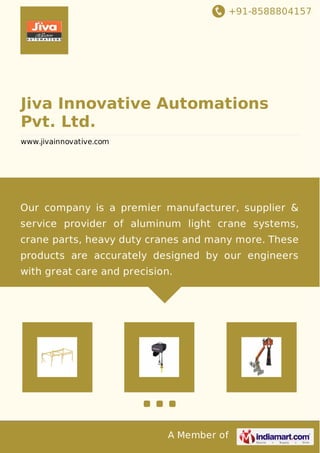 +91-8588804157
A Member of
Jiva Innovative Automations
Pvt. Ltd.
www.jivainnovative.com
Our company is a premier manufacturer, supplier &
service provider of aluminum light crane systems,
crane parts, heavy duty cranes and many more. These
products are accurately designed by our engineers
with great care and precision.
 