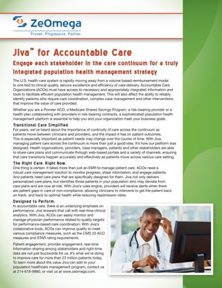 Jiva™
for Accountable Care
Engage each stakeholder in the care continuum for a truly
integrated population health management strategy
The U.S. health care system is rapidly moving away from a volume based-reimbursement model
to one tied to clinical quality, service excellence and efficiency of care delivery. Accountable Care
Organizations (ACOs) must have access to necessary and appropriately integrated information and
tools to facilitate efficient population health management. This will also affect the ability to reliably
identify patients who require care coordination, complex case management and other interventions
that improve the value of care provided.
Whether you are a Pioneer ACO, a Medicare Shared Savings Program, a risk-bearing provider or a
health plan collaborating with providers in risk-bearing contracts, a sophisticated population health
management platform is essential to help you and your organization meet your business goals.
Transitional Care Simplified
For years, we’ve heard about the importance of continuity of care across the continuum as
patients move between clinicians and providers, and the impact it has on patient outcomes.
This is especially important as patient needs may change over the course of time. With Jiva,
managing patient care across the continuum is more than just a good idea. It’s how our platform was
designed. Health organizations, providers, case managers, patients and other stakeholders are able
to share care plans and communicate through web-based portals and a variety of channels, ensuring
that care transitions happen accurately and effectively as patients move across various care setting.
The Right Care. Right Now.
One thing is certain: it takes more than just an EMR to manage patient care. ACOs need a
robust care management solution to monitor progress, share information, and engage patients.
And patients need care plans that are specifically designed for them. Jiva not only delivers
personalized care plans, but identifies those patients in your population who may deviate from
care plans and are now at-risk. With Jiva’s rules engine, providers will receive alerts when there
are patient gaps in care or non-compliance, allowing clinicians to intervene to get the patient back
on track, and back to optimal health while reducing readmission rates.
Designed to Perform.
In accountable care, there is an underlying emphasis on
performance. Jiva answers that call with real-time clinical
analytics. With Jiva, ACOs can easily monitor and
manage physician performance related to quality targets
for performance-based care coordination. With Jiva’s
collaborative tools, ACOs can improve quality to meet
various compliance measures, such as the CMS 33 ACO
measures and STAR rating requirements.
Patient engagement, provider engagement, real-time
information sharing among stakeholders and right-time
data are not just buzzwords for us. It’s what we’re doing
to improve care for more than 23 million patients today.
To learn more about the value Jiva can add to your
population healthcare management program, contact us
at 214-618-9880, or visit us at www.zeomega.com.
 