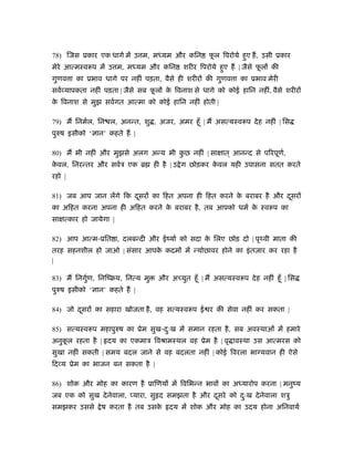78) िजस ूकार एक धागे में उ म, मध्यम और किन फू ल िपरोये हुए ह, उसी ूकार
मेरे आत्मःवरूप में उ म, मध्यम और किन शरीर िपरोये हुए ह | जैसे फू ल की
गुणव ा का ूभाव धागे पर नहीं पड़ता, वैसे ही शरीर की गुणव ा का ूभाव मेरी
सवर् यापकता नहीं पड़ता | जैसे सब फू ल के िवनाश से धागे को कोई हािन नहीं, वैसे शरीर
के िवनाश से मुझ सवर्गत आत्मा को कोई हािन नहीं होती |
79) म िनमर्ल, िन ल, अनन्त, शु , अजर, अमर हँू | म असत्यःवरूप देह नहीं | िस
पुरुष इसीको ‘ ान’ कहते ह |
80) म भी नहीं और मुझसे अलग अन्य भी कु छ नहीं | सा ात ् आनन्द से पिरपूणर्,
के वल, िनरन्तर और सवर्ऽ एक ॄ ही है | उ ेग छोड़कर के वल यही उपासना सतत करते
रहो |
81) जब आप जान लेंगे िक दूसर का िहत अपना ही िहत करने के बराबर है और दूसर
का अिहत करना अपना ही अिहत करने के बराबर है, तब आपको धमर् के ःवरूप का
सा त्कार हो जायेगा |
82) आप आत्म-ूित ा, दलबन्दी और ईंयार् को सदा के िलए छोड़ दो | पृथ्वी माता की
तरह सहनशील हो जाओ | संसार आपके कदम में न्योछावर होने का इंतज़ार कर रहा है
|
83) म िनगुर्ण, िनिंबय, िनत्य मु और अ युत हँू | म असत्यःवरूप देह नहीं हँू | िस
पुरुष इसीको ‘ ान’ कहते ह |
84) जो दूसर का सहारा खोजता है, वह सत्यःवरूप ई र की सेवा नहीं कर सकता |
85) सत्यःवरूप महापुरुष का ूेम सुख-दःु ख में समान रहता है, सब अवःथाओं में हमारे
अनुकू ल रहता है | दय का एकमाऽ िवौामःथल वह ूेम है | वृ ावःथा उस आत्मरस को
सुखा नहीं सकती | समय बदल जाने से वह बदलता नहीं | कोई िवरला भा यवान ही ऐसे
िद य ूेम का भाजन बन सकता है |
86) शोक और मोह का कारण है ूािणय में िविभन्न भाव का अध्यारोप करना | मनुंय
जब एक को सुख देनेवाला, यारा, सु द समझता है और दूसरे को दःु ख देनेवाला शऽु
समझकर उससे ेष करता है तब उसके दय में शोक और मोह का उदय होना अिनवायर्
 