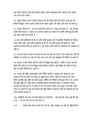मन सशंक ि से चार ओर दौड़ता रहेगा | सवर्ऽ मंगलमय ि रखने से मन अपने-
आप शांत होने लगेगा |
94) आसन िःथर करने के िलए संक प करें िक जैसे पृथ्वी को धारण करते हुए भी
शेषजी िब कु ल अचल रहते ह वैसे म भी अचल रहँूगा | म शरीर और ूाण का ा हँू |
95) ‘संसार िमथ्या है’ - यह मंद ानी की धारणा है | ‘संसार ःव नवत ् है’ - यह मध्यम
ानी की धारणा है | ‘संसार का अत्यन्त अभाव है, संसार की उत्पि कभी हुई ही नहीं’ -
यह उ म ानी की धारणा है |
96) आप यिद भि मागर् में ह तो सारी सृि भगवान की है इसिलए िकसीकी भी िनन्दा
करना ठ क नहीं | आप यिद ानमागर् में ह तो यह सृि अपना ही ःवरूप है | आप
अपनी ही िनन्दा कै से कर सकते ह ? इस ूकार द नो माग में परिनन्दा का अवकाश ही
नहीं है |
97) ँय में ा का भान एवं ा में ँय का भान हो रहा है | इस गड़बड़ का नाम ही
अिववेक या अ ान है | ा को ा तथा ँय को ँय समझना ही िववेक या ान है |
98) आसन व ूाण िःथर होने से शरीर में िव ुत पैदा होती है | शरीर के ारा जब भी
िबया की जाती है तब वह िव ुत बाहर िनकल जाती है | इस िव ुत को शरीर में रोक
लेने से शरीर िनरोगी बन जाता है |
99) ःव न की सृि अ पकालीन और िविचऽ होती है | मनुंय जब जागता है तब
जानता है िक म पलंग पर सोया हँू | मुझे ःव न आया | ःव न में पदाथर्, देश काल,
िबया इत्यािद पूरी सृि का सजर्न हुआ | लेिकन मेरे िसवाय और कु छ भी न था | ःव न
की सृि झूठ थी | इसी ूकार तत्व ानी पुरूष अ ानरूपी िनिा से ानरूपी जामत
अवःथा को ूा हुए ह | वे कहते ह िक एक ॄ के िसवा अन्य कु छ है ही नहीं | जैसे
ःव न से जागने के बाद हमें ःव न की सृि िमथ्या लगती है, वैसे ही ानवान को यह
जगत िमथ्या लगता है |
100) शारीिरक क पड़े तब ऐसी भावना हो जाये िक : ‘यह क मेरे यारे ूभु की ओर
से है…’ तो वह क तप का फल देता है |
101) चलते-चलते पैर में छाले पड़ गये ह , भूख याकु ल कर रही हो, बुि िवचार
 