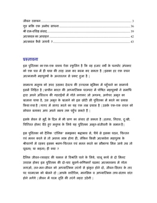जीवन रसायन...................................................................................................................... 3
गुरु भि एक अमोघ साधना ............................................................................................ 36
ौी राम-विश संवाद............................................................................................................ 39
आत्मबल का आवाहन......................................................................................................... 42
आत्मबल कै से जगायें ?.................................................................................................... 43
ूःतावना
इस पुिःतका का एक-एक वाक्य ऐसा ःफु िलंग है िक वह हजार वष के घनघोर अंधकार
को एक पल में ही घास की तरह जला कर भःम कर सकता है | इसका हर एक वचन
आत्म ानी महापुरुष के अन्तःतल से ूकट हुआ है |
सामान्य मनुंय को ऊपर उठाकर देवत्व की उ चतम भूिमका में पहँुचाने का सामथ्यर्
इसमें िनिहत है | ूाचीन भारत की आध्याित्मक पर परा में पोिषत महापुरुष ने समािध
ारा अपने अिःतत्व की गहराईय में गोते लगाकर जो अग य, अगोचर अमृत का
खजाना पाया है, उस अमृत के खजाने को इस छोटी सी पुिःतका में भरने का ूयास
िकया गया है | गागर में सागर भरने का यह एक नॆ ूयास है | उसके एक-एक वचन को
सोपान बनाकर आप अपने लआय तक पहँुच सकते ह |
इसके सेवन से मुद के िदल में भी ूाण का संचार हो सकता है | हताश, िनराश, दःु खी,
िचिन्तत होकर बैठे हुए मनुंय के िलये यह पुिःतका अमृत-संजीवनी के समान है |
इस पुिःतका को दैिनक ‘टॉिनक’ समझकर ौ ाभाव से, धैयर् से इसका पठन, िचन्तन
एवं मनन करने से तो अवँय लाभ होगा ही, लेिकन िकसी आत्मवे ा महापुरुष के
ौीचरण में रहकर इसका ौवण-िचन्तन एवं मनन करने का सौभा य िमल जाये तब तो
पूछना( या कहना) ही क्या ?
दैिनक जीवन- यवहार की थकान से िवौांित पाने के िलये, चालू कायर् से दो िमनट
उपराम होकर इस पुिःतका की दो-चार सुवणर्-किणकाएँ पढ़कर आत्मःवरूप में गोता
लगाओ, तन-मन-जीवन को आध्याित्मक तरंग से झंकृ त होने दो, जीवन-िसतार के तार
पर परमात्मा को खेलने दो | आपके शारीिरक, मानिसक व आध्याित्मक ताप-संताप शांत
होने लगेंगे | जीवन में परम तृि की तरंगें लहरा उठेंगी |
 