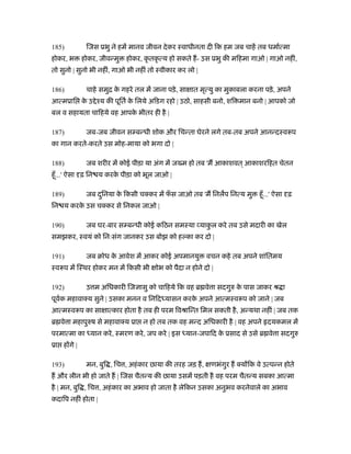 185) िजस ूभु ने हमें मानव जीवन देकर ःवाधीनता दी िक हम जब चाहें तब धमार्त्मा
होकर, भ होकर, जीवन्मु होकर, कृ तकृ त्य हो सकते ह- उस ूभु की मिहमा गाओ | गाओ नहीं,
तो सुनो | सुनो भी नहीं, गाओ भी नहीं तो ःवीकार कर लो |
186) चाहे समुि के गहरे तल में जाना पड़े, सा ात मृत्यु का मुकाबला करना पड़े, अपने
आत्मूाि के उ ेँय की पूितर् के िलये अिडग रहो | उठो, साहसी बनो, शि मान बनो | आपको जो
बल व सहायता चािहये वह आपके भीतर ही है |
187) जब-जब जीवन स बन्धी शोक और िचन्ता घेरने लगे तब-तब अपने आनन्दःवरूप
का गान करते-करते उस मोह-माया को भगा दो |
188) जब शरीर में कोई पीड़ा या अंग में ज म हो तब 'म आकाशवत ्आकाशरिहत चेतन
हँू...' ऐसा ढ़ िन य करके पीड़ा को भूल जाओ |
189) जब दुिनया के िकसी चक्कर में फँ स जाओ तब 'म िनलप िनत्य मु हँू...' ऐसा ढ़
िन य करके उस चक्कर से िनकल जाओ |
190) जब घर-बार स बन्धी कोई किठन समःया याकु ल करे तब उसे मदारी का खेल
समझकर, ःवयं को िनःसंग जानकर उस बोझ को ह का कर दो |
191) जब बोध के आवेश में आकर कोई अपमानयु वचन कहे तब अपने शांितमय
ःवरूप में िःथर होकर मन में िकसी भी ोभ को पैदा न होने दो |
192) उ म अिधकारी िज ासु को चािहये िक वह ॄ वे ा सदगुरु के पास जाकर ौ ा
पूवर्क महावाक्य सुने | उसका मनन व िनिदध्यासन करके अपने आत्मःवरूप को जाने | जब
आत्मःवरूप का सा ात्कार होता है तब ही परम िवौािन्त िमल सकती है, अन्यथा नहीं | जब तक
ॄ वे ा महापुरुष से महावाक्य ूा न हो तब तक वह मन्द अिधकारी है | वह अपने दयकमल में
परमात्मा का ध्यान करे, ःमरण करे, जप करे | इस ध्यान-जपािद के ूसाद से उसे ॄ वे ा सदगुरु
ूा ह गे |
193) मन, बुि , िच , अहंकार छाया की तरह जड़ ह, णभंगुर ह क्य िक वे उत्पन्न होते
ह और लीन भी हो जाते ह | िजस चैतन्य की छाया उसमें पड़ती है वह परम चैतन्य सबका आत्मा
है | मन, बुि , िच , अहंकार का अभाव हो जाता है लेिकन उसका अनुभव करनेवाले का अभाव
कदािप नहीं होता |
 