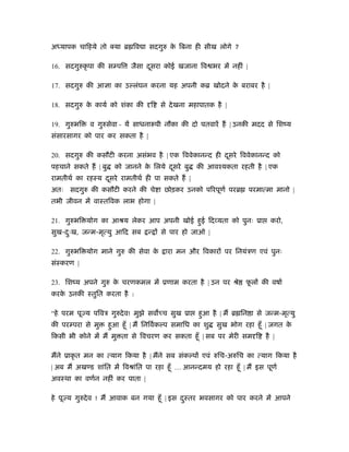 अध्यापक चािहये तो क्या ॄ िव ा सदगुरु के िबना ही सीख लोगे ?
16. सदगुरुकृ पा की स पि जैसा दूसरा कोई खजाना िव भर में नहीं |
17. सदगुरु की आ ा का उ लंघन करना यह अपनी कॄ खोदने के बराबर है |
18. सदगुरु के कायर् को शंका की ि से देखना महापातक है |
19. गुरुभि व गुरुसेवा - यें साधनारूपी नौका की दो पतवारें ह | उनकी मदद से िशंय
संसारसागर को पार कर सकता है |
20. सदगुरु की कसौटी करना असंभव है | एक िववेकानन्द ही दूसरे िववेकानन्द को
पहचाने सकते ह | बु को जानने के िलये दूसरे बु की आवँयकता रहती है | एक
रामतीथर् का रहःय दूसरे रामतीथर् ही पा सकते ह |
अतः सदगुरु की कसौटी करने की चे ा छोड़कर उनको पिरपूणर् परॄ परमात्मा मानो |
तभी जीवन में वाःतिवक लाभ होगा |
21. गुरुभि योग का आौय लेकर आप अपनी खोई हुई िद यता को पुनः ूा करो,
सुख-दःु ख, जन्म-मृत्यु आिद सब न् से पार हो जाओ |
22. गुरुभि योग माने गुरु की सेवा के ारा मन और िवकार पर िनयंऽण एवं पुनः
संःकरण |
23. िशंय अपने गुरु के चरणकमल में ूणाम करता है | उन पर ौे फू ल की वषार्
करके उनकी ःतुित करता है :
“हे परम पू य पिवऽ गुरुदेव! मुझे सव च सुख ूा हुआ है | म ॄ िन ा से जन्म-मृत्यु
की पर परा से मु हुआ हँू | म िनिवर्क प समािध का शु सुख भोग रहा हँू | जगत के
िकसी भी कोने में म मु ता से िवचरण कर सकता हँू | सब पर मेरी सम ि है |
मने ूाकृ त मन का त्याग िकया है | मने सब संक प एवं रुिच-अरुिच का त्याग िकया है
| अब म अख ड शांित में िवौांित पा रहा हँू … आनन्दमय हो रहा हँू | म इस पूणर्
अवःथा का वणर्न नहीं कर पाता |
हे पू य गुरुदेव ! म आवाक बन गया हँू | इस दुःतर भवसागर को पार करने में आपने
 
