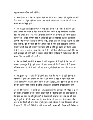 अनुभव करना किठन कायर् नहीं है |
6) अपने अन्दर के परमे र को ूसन्न करने का ूयास करो | जनता एवं बहुमित को आप
िकसी ूकार से संतु नहीं कर सकते | जब आपके आत्मदेवता ूसन्न ह गे तो जनता
आपसे अवँय संतु होगी |
7) सब वःतुओं में ॄ दशर्न करने में यिद आप सफल न हो सको तो िजनको आप
सबसे अिधक ूेम करते ह ऐसे, कम-से-कम एक यि में ॄ परमात्मा का दशर्न
करने का ूयास करो | ऐसे िकसी तत्व ानी महापुरुष की शरण पा लो िजनमें ॄ ानंद
छलकता हो | उनका ि पात होते ही आपमें भी ॄ का ूादुभार्व होने की स भावना
पनपेगी | जैसे एक्स-रे मशीन की िकरण कपड़े, चमड़ी, मांस को चीरकर हि डय का फोटो
खींच लाती है, वैसे ही ानी की ि आपके िच में रहने वाली देहाध्यास की परतें
चीरकर आपमें ई र को िनहारती है | उनकी ि से चीरी हुई परत को चीरना अपके
िलये भी सरल हो जायेगा | आप भी ःवयं में ई र को देख सकें गें | अतः अपने िच पर
ानी महापुरुष की ि पड़ने दो | पलकें िगराये िबना, अहोभाव से उनके सम बैठो तो
आपके िच पर उनकी ि पड़ेगी |
8) जैसे मछिलयाँ जलिनिध में रहती ह, प ी वायुमंडल में ही रहते ह वैसे आप भी
ानरूप ूकाशपुंज में ही रहो, ूकाश में चलो, ूकाश में िवचरो, ूकाश में ही अपना
अिःतत्व रखो | िफर देखो खाने-पीने का मजा, घूमने-िफरने का मजा, जीने-मरने का
मजा |
9) ओ तूफान ! उठ ! जोर-शोर से आँधी और पानी की वषार् कर दे | ओ आनन्द के
महासागर ! पृथ्वी और आकाश को तोड़ दे | ओ मानव ! गहरे से गहरा गोता लगा
िजससे िवचार एवं िचन्ताएँ िछन्न-िभन्न हो जायें | आओ, अपने दय से ैत की भावना
को चुन-चुनकर बाहर िनकाल दें, िजससे आनन्द का महासागर ूत्य लहराने लगे |
ओ ूेम की मादकता ! तू ज दी आ | ओ आत्मध्यान की, आत्मरस की मिदरा ! तू हम
पर ज दी आ छािदत हो जा | हमको तुरन्त डुबो दे | िवल ब करने का क्या ूयोजन ?
मेरा मन अब एक पल भी दुिनयादारी में फँ सना नहीं चाहता | अतः इस मन को यारे
ूभु में डुबो दे | ‘म और मेरा …तू और तेरा’ के ढेर को आग लगा दे | आशंका और
आशाओं के चीथड़ को उतार फें क | टुकड़े-टुकड़े करके िपघला दे | ैत की भावना को जड़
से उखाड़ दे | रोटी नहीं िमलेगी ? कोई परवाह नहीं | आौय और िवौाम नहीं िमलेगा ?
 