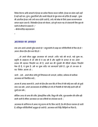 िववेक वैरा य आिद साधन से ई छा का सवर्था िवनाश करना चािहये | ई छा का संबंध जहाँ-जहाँ
है वहाँ-वहाँ पाप, पु य, दुखरािशयाँ और ल बी पीड़ाओं से यु बंधन को हािज़र ही समझो | पुरुष
की आंतिरक ई छा य - य शान्त होती जाती है, त्य -त्य मो के िलये उसका क याणकारक
साधन बढ़ता जाता है | िववेकहीन ई छा को पोसना, उसे पूणर् करना यह तो संसाररूपी िवष वृ को
पानी से सींचने के समान है |”
- ौीयोगविश महारामायण
*
आत्मबल का आवाहन
क्या आप अपने-आपको दुबर्ल मानते हो ? लघुतामंथी में उलझ कर पिरिःतिथय से िपस रहे हो ?
अपना जीवन दीन-हीन बना बैठे हो ?
…तो अपने भीतर सुषु आत्मबल को जगाओ | शरीर चाहे ी का हो, चाहे पुरुष का,
ूकृ ित के साॆा य में जो जीते ह वे सब ी ह और ूकृ ित के बन्धन से पार अपने
ःवरूप की पहचान िजन्ह ने कर ली है, अपने मन की गुलामी की बेिड़याँ तोड़कर िजन्ह ने
फें क दी ह, वे पुरुष ह | ी या पुरुष शरीर एवं मान्यताएँ होती ह | तुम तो तन-मन से
पार िनमर्ल आत्मा हो |
जागो…उठो…अपने भीतर सोये हुये िन यबल को जगाओ | सवर्देश, सवर्काल में सव म
आत्मबल को िवकिसत करो |
आत्मा में अथाह सामथ्यर् है | अपने को दीन-हीन मान बैठे तो िव में ऐसी कोई स ा नहीं जो तु हें
ऊपर उठा सके | अपने आत्मःवरूप में ूिति त हो गये तो िऽलोकी में ऐसी कोई हःती नहीं जो
तु हें दबा सके |
भौितक जगत में वांप की शि , ईलेक्शोिनक शि , िव ुत की शि , गुरुत्वाकषर्ण की शि बड़ी
मानी जाती है लेिकन आत्मबल उन सब शि य का संचालक बल है |
आत्मबल के सािन्नध्य में आकर पंगु ूार ध को पैर िमल जाते ह, दैव की दीनता पलायन हो जाती
ह, ूितकू ल पिरिःतिथयाँ अनुकू ल हो जाती ह | आत्मबल सवर् िरि -िसि य का िपता है |
 