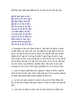 कोई िफकर नहीं | लेिकन मुझे चािहये ूेम की, उस िद य ूेम की यास और तड़प |
मुझे वेद पुराण कु रान से क्या ?
मुझे सत्य का पाठ पढ़ा दे कोई ||
मुझे मंिदर मिःजद जाना नहीं |
मुझे ूेम का रंग चढ़ा दे कोई ||
जहाँ ऊँ च या नीच का भेद नहीं |
जहाँ जात या पाँत की बात नहीं ||
न हो मंिदर मिःजद चचर् जहाँ |
न हो पूजा नमाज़ में फकर् कहीं ||
जहाँ सत्य ही सार हो जीवन का |
िरधवार िसंगार हो त्याग जहाँ ||
जहाँ ूेम ही ूेम की सृि िमले |
चलो नाव को ले चलें खे के वहाँ ||
10) ःव नावःथा में ा ःवयं अके ला ही होता है | अपने भीतर की क पना के आधार
पर िसंह, िसयार, भेड़, बकरी, नदी, नगर, बाग-बगीचे की एक पूरी सृि का सजर्न कर
लेता है | उस सृि में ःवयं एक जीव बन जाता है और अपने को सबसे अलग मानकर
भयभीत होता है | खुद शेर है और खुद ही बकरी है | खुद ही खुद को डराता है | चालू
ःव न में सत्य का भान न होने से दःु खी होता है | ःव न से जाग जाये तो पता चले िक
ःवयं के िसवाय और कोई था ही नहीं | सारा ूपंच क पना से रचा गया था | इसी ूकार
यह जगत जामत के ारा कि पत है, वाःतिवक नहीं है | यिद जामत का ा अपने
आत्मःवरूप में जाग जाये तो उसके तमाम दःु ख-दािरिय पल भर में अ ँय हो जायें |
11) ःवगर् का साॆा य आपके भीतर ही है | पुःतक में, मंिदर में, तीथ में, पहाड़ में,
जंगल में आनंद की खोज करना यथर् है | खोज करना ही हो तो उस अन्तःथ आत्मानंद
का खजाना खोल देनेवाले िकसी तत्ववे ा महापुरुष की खोज करो |
12) जब तक आप अपने अंतःकरण के अन्धकार को दूर करने के िलए किटब नहीं
ह गे तब तक तीन सौ ततीस करोड़ कृ ंण अवतार ले लें िफर भी आपको परम लाभ नहीं
होगा |
13) शरीर अन्दर के आत्मा का व है | व को उसके पहनने वाले से अिधक यार
 