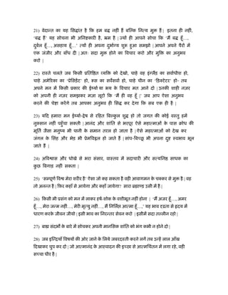 21) वेदान्त का यह िस ांत है िक हम ब नहीं ह बि क िनत्य मु ह | इतना ही नहीं,
‘ब ह’ यह सोचना भी अिन कारी है, ॅम है | य ही आपने सोचा िक ‘म ब हँू…,
दुबर्ल हँू…, असहाय हँू…’ त्य ही अपना दुभार् य शुरू हुआ समझो | आपने अपने पैर में
एक जंजीर और बाँध दी | अतः सदा मु होने का िवचार करो और मुि का अनुभव
करो |
22) राःते चलते जब िकसी ूिति त यि को देखो, चाहे वह इं लड़ का सवार्धीश हो,
चाहे अमेिरका का ‘ूेिसड़ेंट’ हो, रूस का सवसवार् हो, चाहे चीन का ‘िड़क्टेटर’ हो- तब
अपने मन में िकसी ूकार की ईंयार् या भय के िवचार मत आने दो | उनकी शाही नज़र
को अपनी ही नज़र समझकर मज़ा लूटो िक ‘म ही वह हँू |’ जब आप ऐसा अनुभव
करने की चे ा करेंगे तब आपका अनुभव ही िस कर देगा िक सब एक ही है |
23) यिद हमारा मन ईंयार्- ेष से रिहत िब कु ल शु हो तो जगत की कोई वःतु हमें
नुक्सान नहीं पहँुचा सकती | आनंद और शांित से भरपूर ऐसे महात्माओं के पास बोध की
मूितर् जैसा मनुंय भी पानी के समान तरल हो जाता है | ऐसे महात्माओं को देख कर
जंगल के िसंह और भेड़ भी ूेमिव ल हो जाते ह | सांप-िब छू भी अपना दु ःवभाव भूल
जाते ह |
24) अिव ास और धोखे से भरा संसार, वाःतव में सदाचारी और सत्यिन साधक का
कु छ िबगाड़ नहीं सकता |
25) ‘स पूणर् िव मेरा शरीर है’ ऐसा जो कह सकता है वही आवागमन के चक्कर से मु है | वह
तो अनन्त है | िफ़र कहाँ से आयेगा और कहाँ जायेगा? सारा ॄ ा ड़ उसी में है |
26) िकसी भी ूसंग को मन में लाकर हषर्-शोक के वशीभूत नहीं होना | ‘म अजर हँू…, अमर
हँू…, मेरा जन्म नहीं…, मेरी मृत्यु नहीं…, म िनिलर् आत्मा हँू…,’ यह भाव ढ़ता से दय में
धारण करके जीवन जीयो | इसी भाव का िनरन्तर सेवन करो | इसीमें सदा त लीन रहो |
27) बा संदभ के बारे में सोचकर अपनी मानिसक शांित को भंग कभी न होने दो |
28) जब इिन्ियाँ िवषय की ओर जाने के िलये जबरदःती करने लगें तब उन्हें लाल आँख
िदखाकर चुप कर दो | जो आत्मानंद के आःवादन की इ छा से आत्मिचंतन में लगा रहे, वही
स चा धीर है |
 