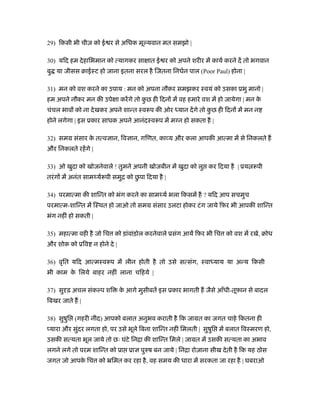 29) िकसी भी चीज़ को ई र से अिधक मू यवान मत समझो |
30) यिद हम देहािभमान को त्यागकर सा ात ई र को अपने शरीर में कायर् करने दें तो भगवान
बु या जीसस बाईःट हो जाना इतना सरल है िजतना िनधर्न पाल (Poor Paul) होना |
31) मन को वश करने का उपाय : मन को अपना नौकर समझकर ःवयं को उसका ूभु मानो |
हम अपने नौकर मन की उपे ा करेंगे तो कु छ ही िदन में वह हमारे वश में हो जायेगा | मन के
चंचल भाव को ना देखकर अपने शान्त ःवरूप की ओर ध्यान देंगे तो कु छ ही िदन में मन न
होने लगेगा | इस ूकार साधक अपने आनंदःवरूप में म न हो सकता है |
32) समम संसार के तत्व ान, िव ान, गिणत, का य और कला आपकी आत्मा में से िनकलते ह
और िनकलते रहेंगे |
33) ओ खुदा को खोजनेवाले ! तुमने अपनी खोजबीन में खुदा को लु कर िदया है | ूय रूपी
तरंग में अनंत सामथ्यर्रूपी समुि को छु पा िदया है |
34) परमात्मा की शािन्त को भंग करने का सामथ्यर् भला िकसमें है ? यिद आप सचमुच
परमात्म-शािन्त में िःथत हो जाओ तो समम संसार उलटा होकर टंग जाये िफ़र भी आपकी शािन्त
भंग नहीं हो सकती |
35) महात्मा वही है जो िच को ड़ांवांड़ोल करनेवाले ूसंग आयें िफ़र भी िच को वश में रखे, बोध
और शोक को ूिव न होने दे |
36) वृित यिद आत्मःवरूप में लीन होती है तो उसे सत्संग, ःवाध्याय या अन्य िकसी
भी काम के िलये बाहर नहीं लाना चिहये |
37) सु ढ़ अचल संक प शि के आगे मुसीबतें इस ूकार भागती ह जैसे आँधी-तूफ़ान से बादल
िबखर जाते ह |
38) सुषुि (गहरी नींद) आपको बलात अनुभव कराती है िक जामत का जगत चाहे िकतना ही
यारा और सुंदर लगता हो, पर उसे भूले िबना शािन्त नहीं िमलती | सुषुि में बलात िवःमरण हो,
उसकी सत्यता भूल जाये तो छः घंटे िनिा की शािन्त िमले | जामत में उसकी सत्यता का अभाव
लगने लगे तो परम शािन्त को ूा ूा पुरुष बन जाये | िनिा रोज़ाना सीख देती है िक यह ठोस
जगत जो आपके िच को ॅिमत कर रहा है, वह समय की धारा में सरकता जा रहा है | घबराओ
 