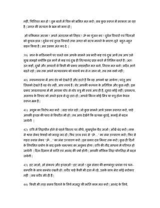 नहीं, िचिन्तत मत हो ! तुम बात में िच को ॅिमत मत करो | सब कु छ ःव न में सरकता जा रहा
है | जगत की सत्यता के ॅम को भगा दो |
ओ शि मान आत्मा ! अपने अंतरतम को िनहार ! ॐ का गुंजन कर ! दुबर्ल िवचार एवं िचंताओं
को कु चल ड़ाल ! दुबर्ल एवं तु छ िवचार तथा जगत को सत्य मानने के कारण तूने बहुत-बहुत
सहन िकया है | अब उसका अंत कर दे |
39) ान के किठनमागर् पर चलते व आपके सामने जब भारी क एवं दुख आयें तब आप उसे
सुख समझो क्य िक इस मागर् में क एवं दुख ही िनत्यानंद ूा करने में िनिम बनते है | अतः
उन क , दुख और आघात से िकसी भी ूकार साहसहीन मत बनो, िनराश मत बनो | सदैव आगे
बढ़ते रहो | जब तक अपने सत्यःवरूप को यथाथर् रूप से न जान लो, तब तक रुको नहीं |
40) ःवपनावःथा में आप शेर को देखते ह और ड़रते ह िक वह आपको खा जायेगा | परंतु आप
िजसको देखते ह वह शेर नहीं, आप ःवयं ह | शेर आपकी क पना के अितिर और कु छ नहीं | इस
ूकार जामतावःथा में भी आपका घोर-से-घोर शऽु भी ःवयं आप ही ह, दूसरा कोई नहीं | ूथकत्व,
अलगाव के िवचार को अपने दय से दूर हटा दो | आपसे िभन्न कोई िमऽ या शऽु होना के वल
ःव न-ॅम है |
41) अशुभ का िवरोध मत करो | सदा शांत रहो | जो कु छ सामने आये उसका ःवागत करो, चाहे
आपकी इ छा की धारा से िवपरीत भी हो | तब आप देखेंगे िक ूत्य बुराई, भलाई में बदल
जायेगी |
42) रािऽ में िनिाधीन होने से पहले िबःतर पर सीधे, सुखपूवर्क बैठ जाओ | आँखें बंद करो | नाक
से ास लेकर फ़े फ़ड़ को भरपूर भर दो | िफ़र उ च ःवर से ‘ॐ…’ का लंबा उ चारण करो | िफ़र से
गहरा ःवास लेकर ‘ॐ…’ का लंबा उ चारण करो | इस ूकार दस िमनट तक करो | कु छ ही िदन
के िनयिमत ूयोग के बाद इसके चमत्कार का अनुभव होगा | रािऽ की नींद साधना में पिरणत हो
जायेगी | िदल-िदमाग में शांित एवं आनंद की वषार् होगी | आपकी लौिकक िनिा योगिनिा में बदल
जयेगी |
43) हट जाओ, ओ संक प और इ छाओं ! हट जाओ ! तुम संसार की णभंगुर ूशंसा एवं धन-
स पि के साथ स बंध रखती हो | शरीर चाहे कै सी भी दशा में रहे, उसके साथ मेरा कोई सरोकार
नहीं | सब शरीर मेरे ही ह |
44) िकसी भी तरह समय िबताने के िलये मज़दूर की भांित काम मत करो | आनंद के िलये,
 