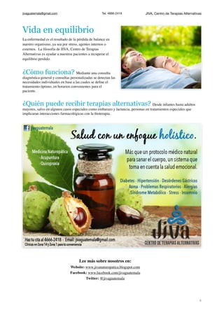 jivaguatemala@gmail.com Tel. 4666-2418 JIVA, Centro de Terapias Alternativas
Vida en equilibrio
La enfermedad es el resultado de la pérdida de balance en
nuestro organismo, ya sea por stress, agentes internos o
externos. La ﬁlosofía de JIVA, Centro de Terapias
Alternativas es ayudar a nuestros pacientes a recuperar el
equilibrio perdido.
¿Cómo funciona? Mediante una consulta
diagnóstica general y consultas personalizadas se detectan las
necesidades individuales en base a las cuales se deﬁne el
tratamiento óptimo, en horarios convenientes para el
paciente.
¿Quién puede recibir terapias alternativas? Desde infantes hasta adultos
mayores, salvo en algunos casos especiales como embarazo y lactancia, personas en tratamientos especiales que
implicaran interacciones farmacológicas con la ﬁtoterapia.
Lee más sobre nosotros en:
Website: www.jivanaturopatica.blogspot.com
Facebook: www.facebook.com/jivaguatemala
Twitter: @jivaguatemala
!4
 