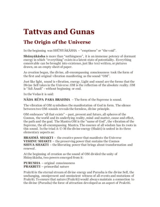 Tattvas and Gunas
The Origin of the Universe
In the beginning was SHŪNYĀKĀSHA –
“emptiness” or “the void”.
Shūnyākāsha is more than “nothingness”,it is
an immensepotency of dormantenergy in which
“everything” exists in a latent state of
potentiality. Everything conceivable can be
broughtinto existence, just like text written, or
pictures drawn,on an empty sheet of paper.
As creation began, the divine, all-encompassing
consciousness took the form of the first and
original vibration manifesting as the sound
“OM”.
Just like light, sound is vibration, energy. Light
and sound are the forms that the Divine Self
takes in the Universe. OM is the reflectionof the
absolutereality. OM is “Ādi Ānadi” - without
beginning or end.
In the Vedas it is said:
NĀDA RŪPA PARA BRAHMA – The form of
the Supreme is sound.
 