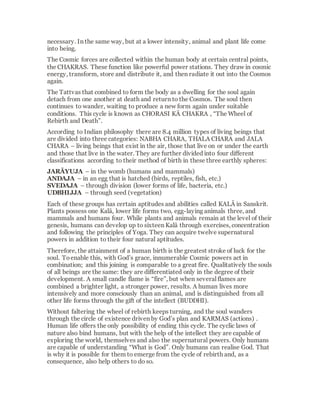 Prakriti is the eternal stream of divine energy
and Purusha is the divine Self, the unchanging,
omnipresentand omniscient witness of all
events and mutations of Prakriti. To ensure that
nature (Prakriti) would always maintain a
connection to the divine (Purusha)the force of
attraction developed as an aspect of Prakriti.
The desire for unionand the striving for
expansion are “natural”; they are intrinsic
impulses of nature. Why does the seed that was
planted in the lap of the earth sprout? Because
the impetus for growth and duplication lies in its
nature - uniting, unfolding,growing,
multiplying,protecting, preserving and
nourishing;put concisely, “loving” is the
fundamental characteristicof Prakriti. Love
contains the impulsefor development and
expansion,and this love is part of the Divine
Being.
In a progressive sequence the three GUNAS
(essential qualities)and the five TATTVAS
(elementary principles) emanated from Prakriti.
These form the basis of all manifestations,of all
subtle and gross forms.
The five Tattvas are:
 
