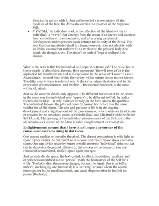 known as Prakritis (natural forces). There are
twenty-five Prakritis that influence and regulate
the systems of the body.
The Tattvas that are flowing aimlesslyaround in
space are independent forces withoutvisible
effect. It is not until several of these primordial,
undirected forces are concentrated at one point
that something qualitativelynew is produced.
However, first an assembly point must be
formed so the energy can be focused and
assimilated.The most highly developed and
most powerful centre on earth is the human. So
just as bees collect around the queen bee, all
forces and Tattvas follow when the Ātma enters
the embryo. In order for a humanform to be
constructed the orderly combinationof an
immensenumber of effects is necessary. In the
same way, but at a lower intensity, animal and
plant life come into being.
The Cosmic forces are collected within the
human body at certain central points, the
CHAKRAS. Thesefunction like powerful power
stations. They draw in cosmic energy, transform,
store and distribute it, and then radiate it out
into the Cosmos again.
The Tattvas that combined to form the body as a
dwelling for the soul again detach from one
 