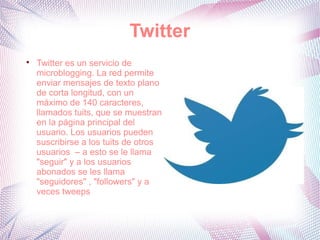 Twitter

    Twitter es un servicio de
    microblogging. La red permite
    enviar mensajes de texto plano
    de corta longitud, con un
    máximo de 140 caracteres,
    llamados tuits, que se muestran
    en la página principal del
    usuario. Los usuarios pueden
    suscribirse a los tuits de otros
    usuarios – a esto se le llama
    "seguir" y a los usuarios
    abonados se les llama
    "seguidores" , "followers" y a
    veces tweeps
 