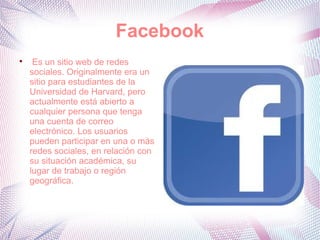 Facebook

     Es un sitio web de redes
    sociales. Originalmente era un
    sitio para estudiantes de la
    Universidad de Harvard, pero
    actualmente está abierto a
    cualquier persona que tenga
    una cuenta de correo
    electrónico. Los usuarios
    pueden participar en una o más
    redes sociales, en relación con
    su situación académica, su
    lugar de trabajo o región
    geográfica.
 
