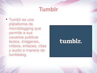 Tumblr

    Tumblr es una
    plataforma de
    microblogging que
    permite a sus
    usuarios publicar
    textos, imágenes,
    vídeos, enlaces, citas
    y audio a manera de
    tumblelog.
 