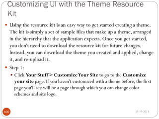 Customizing UI with the Theme Resource
Kit
 Using the resource kit is an easy way to get started creating a theme.

The kit is simply a set of sample files that make up a theme, arranged
in the hierarchy that the application expects. Once you get started,
you don't need to download the resource kit for future changes.
Instead, you can download the theme you created and applied, change
it, and re-upload it.
 Step 1:
 Click Your Stuff > Customize Your Site to go to the Customize

your site page. If you haven't customized with a theme before, the first
page you'll see will be a page through which you can change color
schemes and site logo.
100

15-10-2013

 