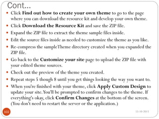 Cont…
 Click Find out how to create your own theme to go to the page












102

where you can download the resource kit and develop your own theme.
Click Download the Resource Kit and save the ZIP file.
Expand the ZIP file to extract the theme sample files inside.
Edit the source files inside as needed to customize the theme as you like.
Re-compress the sampleTheme directory created when you expanded the
ZIP file.
Go back to the Customize your site page to upload the ZIP file with
your edited theme sources.
Check out the preview of the theme you created.
Repeat steps 5 though 8 until you get things looking the way you want to.
When you're finished with your theme, click Apply Custom Design to
update your site.You'll be prompted to confirm changes to the theme. If
everything's okay, click Confirm Changes at the bottom of the screen.
(You don't need to restart the server or the application.)
15-10-2013

 