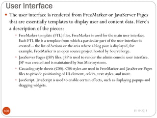User Interface
 The user interface is rendered from FreeMarker or JavaServer Pages

that are essentially templates to display user and content data. Here's
a description of the pieces:
 FreeMarker template (FTL) files. FreeMarker is used for the main user interface.

Each FTL file is a template from which a particular part of the user interface is
created -- the list of Actions or the area where a blog post is displayed, for
example. FreeMarker is an open source project hosted by SourceForge.
 JavaServer Pages (JSP) files. JSP is used to render the admin console user interface.
JSP was created and is maintained by Sun Microsystems.
 Cascading style sheets (CSS). CSS styles are used in FreeMarker and JavaServer Pages
files to provide positioning of UI element, colors, text styles, and more.
 JavaScript. JavaScript is used to enable certain effects, such as displaying popups and
dragging widgets.

108

15-10-2013

 