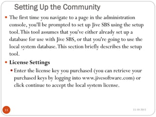 Setting Up the Community
 The first time you navigate to a page in the administration

console, you'll be prompted to set up Jive SBS using the setup
tool. This tool assumes that you've either already set up a
database for use with Jive SBS, or that you're going to use the
local system database. This section briefly describes the setup
tool.
 License Settings
 Enter the license key you purchased (you can retrieve your
purchased keys by logging into www.jivesoftware.com) or
click continue to accept the local system license.

11

15-10-2013

 