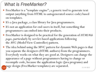 What is FreeMarker?
 FreeMarker is a "template engine"; a generic tool to generate text

output (anything from HTML to autogenerated source code) based
on templates.
 It's a Java package, a class library for Java programmers.
 It's not an application for end-users in itself, but something that
programmers can embed into their products.
 FreeMarker is designed to be practical for the generation of HTMLWeb
pages, particularly by servlet-based applications following
the MVC (Model View Controller) pattern.
 The idea behind using the MVC pattern for dynamic Web pages is that
you separate the designers (HTML authors) from the programmers.
Everybody works on what they are good at. Designers can change the
appearance of a page without programmers having to change or
recompile code, because the application logic (Java programs) and
page design (FreeMarker templates) are separated.
15-10-2013
110

 